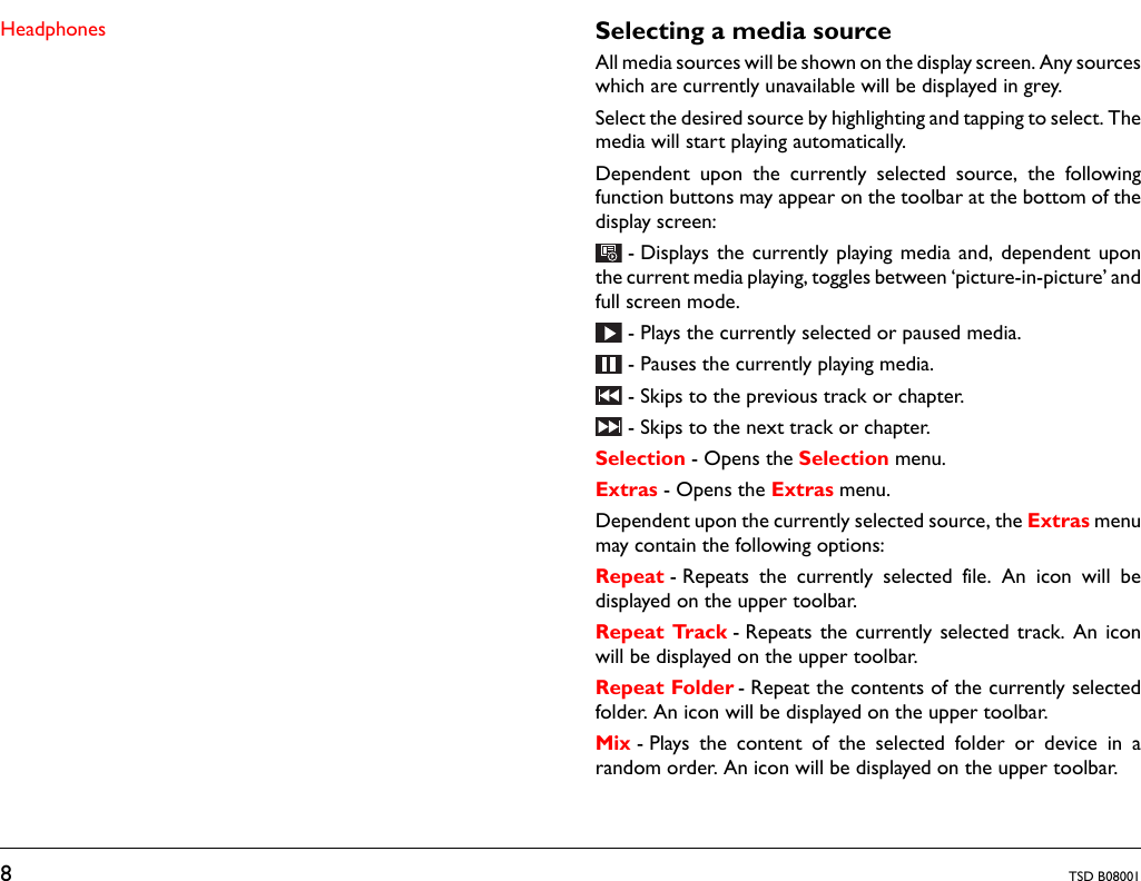 8TSD B08001Headphones Selecting a media sourceAll media sources will be shown on the display screen. Any sourceswhich are currently unavailable will be displayed in grey.Select the desired source by highlighting and tapping to select. Themedia will start playing automatically.Dependent upon the currently selected source, the followingfunction buttons may appear on the toolbar at the bottom of thedisplay screen:- Displays the currently playing media and, dependent uponthe current media playing, toggles between ‘picture-in-picture’ andfull screen mode.- Plays the currently selected or paused media.- Pauses the currently playing media.- Skips to the previous track or chapter. - Skips to the next track or chapter.Selection - Opens the Selection menu. Extras - Opens the Extras menu.Dependent upon the currently selected source, the Extras menumay contain the following options:Repeat - Repeats the currently selected file. An icon will bedisplayed on the upper toolbar.Repeat Track - Repeats the currently selected track. An iconwill be displayed on the upper toolbar.Repeat Folder - Repeat the contents of the currently selectedfolder. An icon will be displayed on the upper toolbar.Mix - Plays the content of the selected folder or device in arandom order. An icon will be displayed on the upper toolbar.