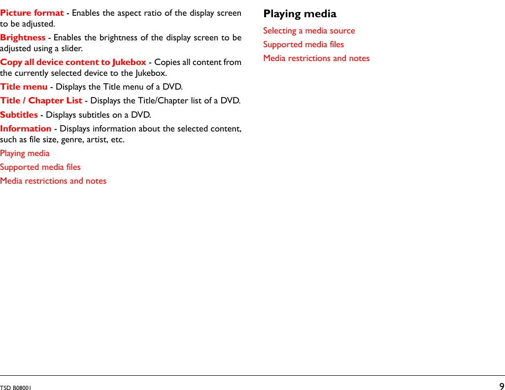 TSD B08001 9Picture format - Enables the aspect ratio of the display screento be adjusted.Brightness - Enables the brightness of the display screen to beadjusted using a slider.Copy all device content to Jukebox - Copies all content fromthe currently selected device to the Jukebox. Title menu - Displays the Title menu of a DVD.Title / Chapter List - Displays the Title/Chapter list of a DVD.Subtitles - Displays subtitles on a DVD.Information - Displays information about the selected content,such as file size, genre, artist, etc.Playing mediaSupported media filesMedia restrictions and notesPlaying mediaSelecting a media sourceSupported media filesMedia restrictions and notes