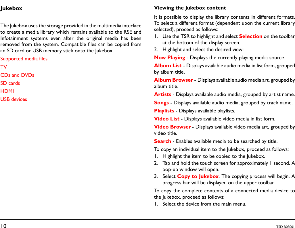 10 TSD B08001JukeboxThe Jukebox uses the storage provided in the multimedia interfaceto create a media library which remains available to the RSE andInfotainment systems even after the original media has beenremoved from the system. Compatible files can be copied froman SD card or USB memory stick onto the Jukebox.Supported media filesTVCDs and DVDsSD cardsHDMIUSB devicesViewing the Jukebox content It is possible to display the library contents in different formats.To select a different format (dependent upon the current libraryselected), proceed as follows:1. Use the TSR to highlight and select Selection on the toolbarat the bottom of the display screen.2. Highlight and select the desired view:Now Playing - Displays the currently playing media source.Album List - Displays available audio media in list form, groupedby album title.Album Browser - Displays available audio media art, grouped byalbum title.Artists - Displays available audio media, grouped by artist name.Songs - Displays available audio media, grouped by track name.Playlists - Displays available playlists.Video List - Displays available video media in list form.Video Browser - Displays available video media art, grouped byvideo title.Search - Enables available media to be searched by title. To copy an individual item to the Jukebox, proceed as follows:1. Highlight the item to be copied to the Jukebox.2. Tap and hold the touch screen for approximately 1 second. Apop-up window will open.3. Select Copy to Jukebox. The copying process will begin. Aprogress bar will be displayed on the upper toolbar.To copy the complete contents of a connected media device tothe Jukebox, proceed as follows:1. Select the device from the main menu.