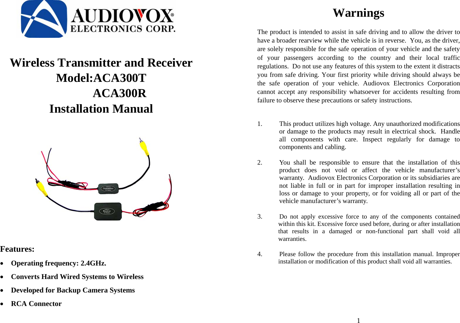    Wireless Transmitter and Receiver  Model:ACA300T             ACA300R Installation Manual          Features: • Operating frequency: 2.4GHz. • Converts Hard Wired Systems to Wireless • Developed for Backup Camera Systems • RCA Connector                              1Warnings  The product is intended to assist in safe driving and to allow the driver to have a broader rearview while the vehicle is in reverse.  You, as the driver, are solely responsible for the safe operation of your vehicle and the safety of your passengers according to the country and their local traffic regulations.  Do not use any features of this system to the extent it distracts you from safe driving. Your first priority while driving should always be the safe operation of your vehicle. Audiovox Electronics Corporation cannot accept any responsibility whatsoever for accidents resulting from failure to observe these precautions or safety instructions.    1. This product utilizes high voltage. Any unauthorized modifications or damage to the products may result in electrical shock.  Handle all components with care. Inspect regularly for damage to components and cabling.   2. You shall be responsible to ensure that the installation of this product does not void or affect the vehicle manufacturer’s warranty.  Audiovox Electronics Corporation or its subsidiaries are not liable in full or in part for improper installation resulting in loss or damage to your property, or for voiding all or part of the vehicle manufacturer’s warranty.   3. Do not apply excessive force to any of the components contained within this kit. Excessive force used before, during or after installation that results in a damaged or non-functional part shall void all warranties.  4. Please follow the procedure from this installation manual. Improper installation or modification of this product shall void all warranties.      