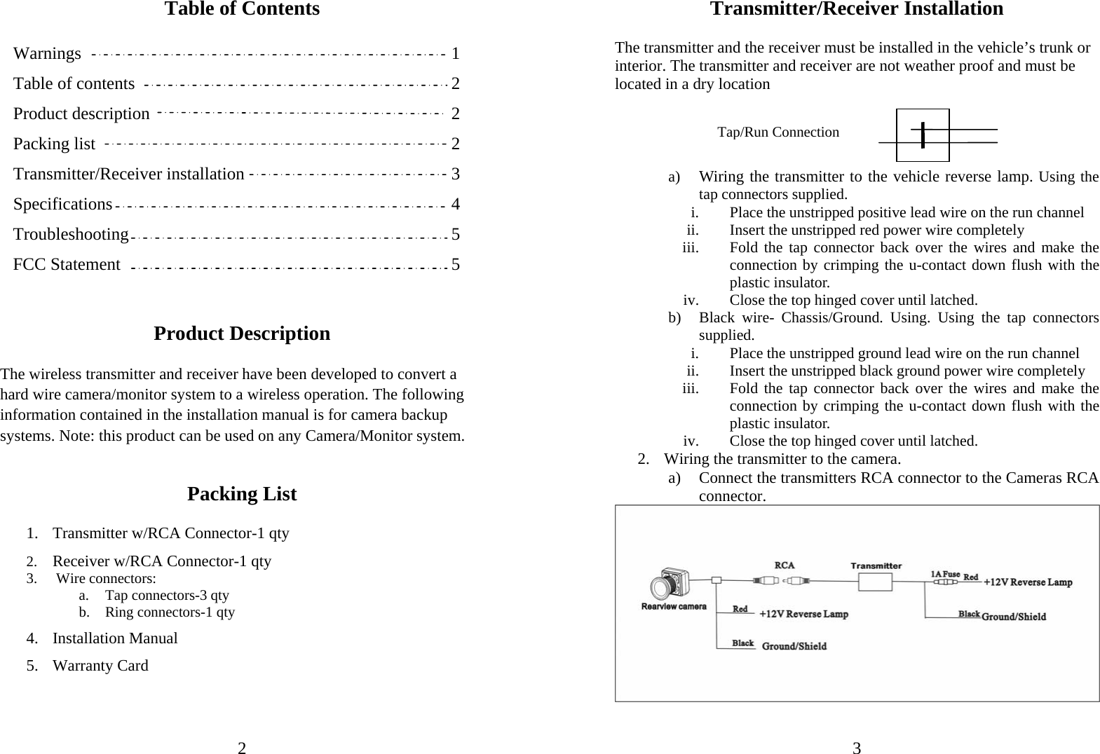                             2 Table of Contents  Warnings                                1   Table of contents                        2   Product description                   2 Packing list                     2 Transmitter/Receiver installation                3   Specifications                                             4  Troubleshooting                     5 FCC Statement                     5   Product Description  The wireless transmitter and receiver have been developed to convert a hard wire camera/monitor system to a wireless operation. The following information contained in the installation manual is for camera backup systems. Note: this product can be used on any Camera/Monitor system.   Packing List  1. Transmitter w/RCA Connector-1 qty 2. Receiver w/RCA Connector-1 qty 3.  Wire connectors: a. Tap connectors-3 qty  b. Ring connectors-1 qty 4. Installation Manual 5. Warranty Card                               3Transmitter/Receiver Installation  The transmitter and the receiver must be installed in the vehicle’s trunk or interior. The transmitter and receiver are not weather proof and must be located in a dry location     a) Wiring the transmitter to the vehicle reverse lamp. Using the tap connectors supplied.  i. Place the unstripped positive lead wire on the run channel  ii. Insert the unstripped red power wire completely iii. Fold the tap connector back over the wires and make the connection by crimping the u-contact down flush with the plastic insulator. iv. Close the top hinged cover until latched.   b) Black wire- Chassis/Ground. Using. Using the tap connectors supplied.  i. Place the unstripped ground lead wire on the run channel  ii. Insert the unstripped black ground power wire completely iii. Fold the tap connector back over the wires and make the connection by crimping the u-contact down flush with the plastic insulator. iv. Close the top hinged cover until latched.   2. Wiring the transmitter to the camera. a) Connect the transmitters RCA connector to the Cameras RCA connector.   Tap/Run Connection