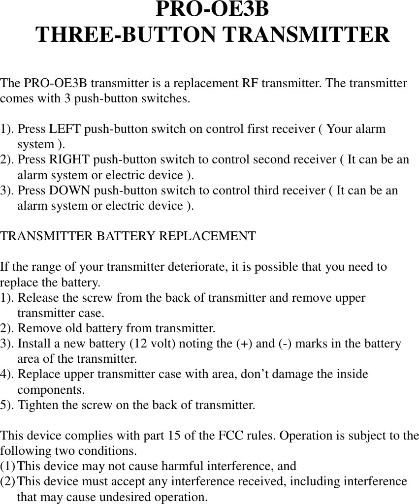 PRO-OE3BTHREE-BUTTON TRANSMITTERThe PRO-OE3B transmitter is a replacement RF transmitter. The transmittercomes with 3 push-button switches.1). Press LEFT push-button switch on control first receiver ( Your alarmsystem ).2). Press RIGHT push-button switch to control second receiver ( It can be analarm system or electric device ).3). Press DOWN push-button switch to control third receiver ( It can be analarm system or electric device ).TRANSMITTER BATTERY REPLACEMENTIf the range of your transmitter deteriorate, it is possible that you need toreplace the battery.1). Release the screw from the back of transmitter and remove uppertransmitter case.2). Remove old battery from transmitter.3). Install a new battery (12 volt) noting the (+) and (-) marks in the batteryarea of the transmitter.4). Replace upper transmitter case with area, don’t damage the insidecomponents.5). Tighten the screw on the back of transmitter.This device complies with part 15 of the FCC rules. Operation is subject to thefollowing two conditions.(1) This device may not cause harmful interference, and(2) This device must accept any interference received, including interferencethat may cause undesired operation.