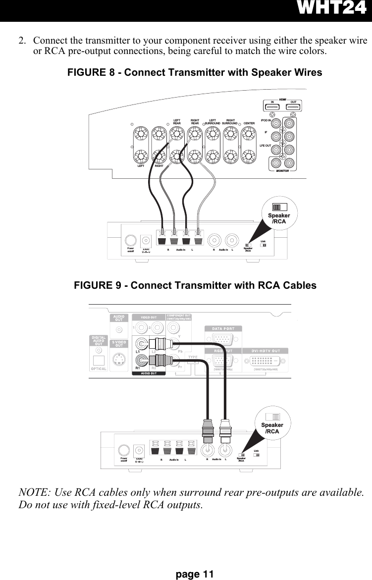 WHT24page 112. Connect the transmitter to your component receiver using either the speaker wire or RCA pre-output connections, being careful to match the wire colors.NOTE: Use RCA cables only when surround rear pre-outputs are available. Do not use with fixed-level RCA outputs.Poweron/off 6.3VAC+R Audio In L R Audio In L Speaker/RCALinkSpeaker/RCAHDMIIN OUTMONITORiPOD INIFLFE OUTLEFT RIGHTLEFTREARRIGHTREARLEFTSURROUNDRIGHTSURROUND CENTERFIGURE 8 - Connect Transmitter with Speaker WiresPoweron/off 6.3VAC+Speaker/RCALinkSpeaker/RCAR Audio In L R Audio In LFIGURE 9 - Connect Transmitter with RCA Cables