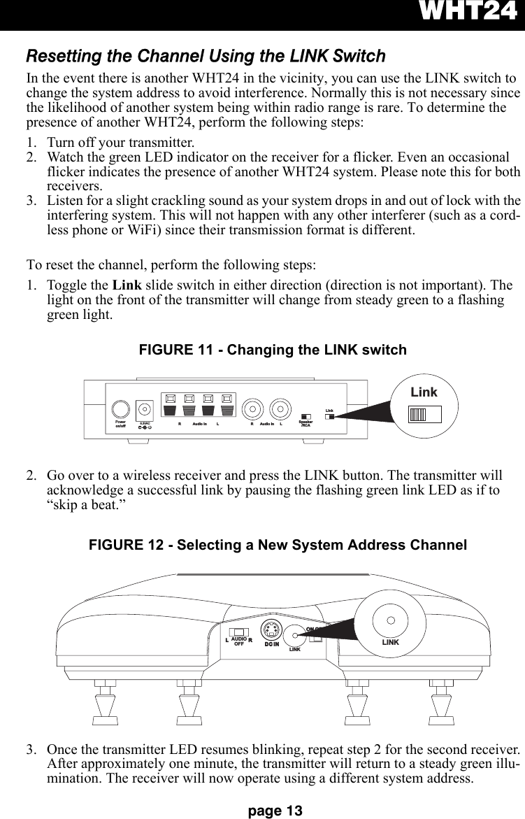 WHT24page 13Resetting the Channel Using the LINK SwitchIn the event there is another WHT24 in the vicinity, you can use the LINK switch to change the system address to avoid interference. Normally this is not necessary since the likelihood of another system being within radio range is rare. To determine the presence of another WHT24, perform the following steps: 1. Turn off your transmitter. 2. Watch the green LED indicator on the receiver for a flicker. Even an occasional flicker indicates the presence of another WHT24 system. Please note this for both receivers.3. Listen for a slight crackling sound as your system drops in and out of lock with the interfering system. This will not happen with any other interferer (such as a cord-less phone or WiFi) since their transmission format is different.To reset the channel, perform the following steps:1. Toggle the Link slide switch in either direction (direction is not important). The light on the front of the transmitter will change from steady green to a flashing green light.2. Go over to a wireless receiver and press the LINK button. The transmitter will acknowledge a successful link by pausing the flashing green link LED as if to “skip a beat.”3. Once the transmitter LED resumes blinking, repeat step 2 for the second receiver. After approximately one minute, the transmitter will return to a steady green illu-mination. The receiver will now operate using a different system address.Poweron/off6.3VAC+R Audio In L R Audio In L Speaker/RCALinkLinkFIGURE 11 - Changing the LINK switchLRDC INDC INON OFFON OFFLINKLINKAUDIOOFFFIGURE 12 - Selecting a New System Address Channel
