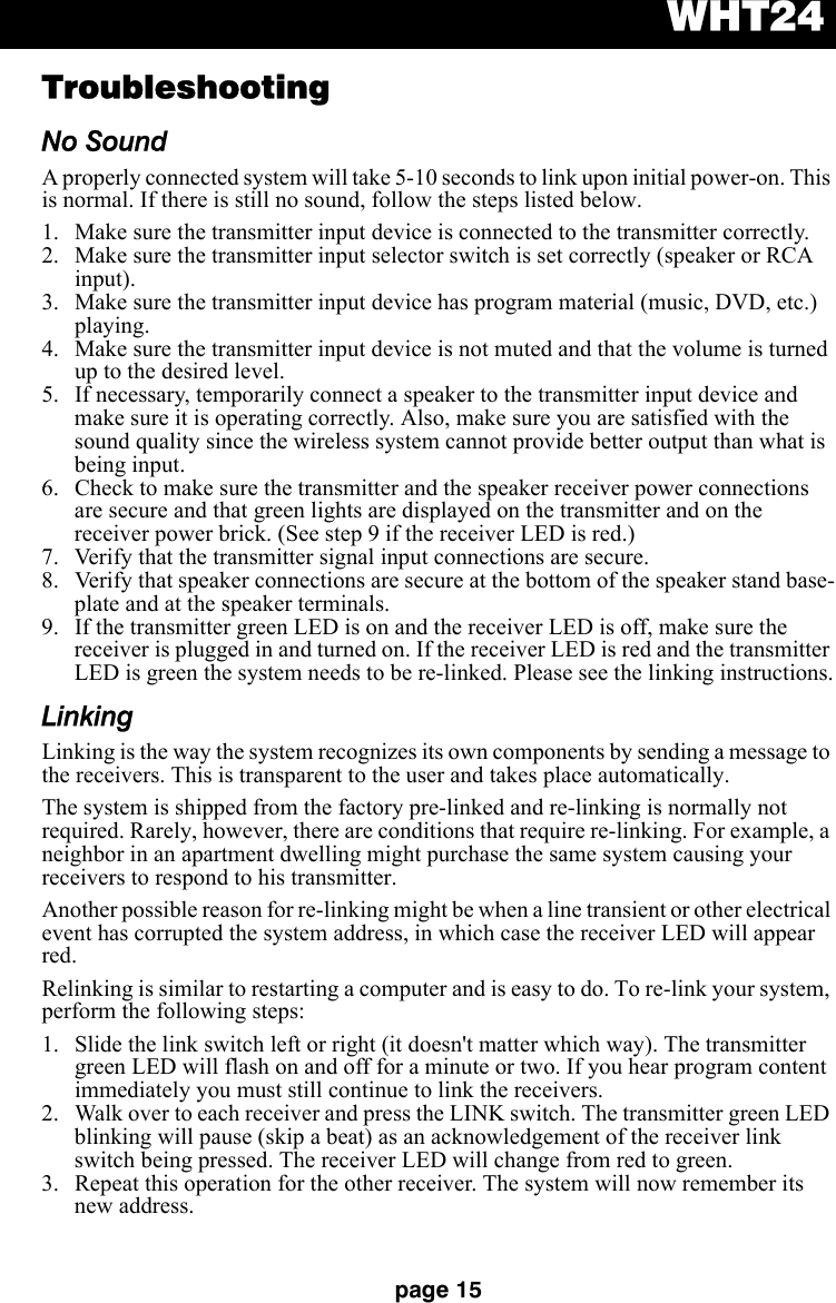 WHT24page 15TroubleshootingNo SoundA properly connected system will take 5-10 seconds to link upon initial power-on. This is normal. If there is still no sound, follow the steps listed below.  1. Make sure the transmitter input device is connected to the transmitter correctly.2. Make sure the transmitter input selector switch is set correctly (speaker or RCA input).3. Make sure the transmitter input device has program material (music, DVD, etc.) playing.4. Make sure the transmitter input device is not muted and that the volume is turned up to the desired level.5. If necessary, temporarily connect a speaker to the transmitter input device and make sure it is operating correctly. Also, make sure you are satisfied with the sound quality since the wireless system cannot provide better output than what is being input.6. Check to make sure the transmitter and the speaker receiver power connections are secure and that green lights are displayed on the transmitter and on the receiver power brick. (See step 9 if the receiver LED is red.)7. Verify that the transmitter signal input connections are secure.8. Verify that speaker connections are secure at the bottom of the speaker stand base-plate and at the speaker terminals.9. If the transmitter green LED is on and the receiver LED is off, make sure the receiver is plugged in and turned on. If the receiver LED is red and the transmitter LED is green the system needs to be re-linked. Please see the linking instructions.LinkingLinking is the way the system recognizes its own components by sending a message to the receivers. This is transparent to the user and takes place automatically.The system is shipped from the factory pre-linked and re-linking is normally not required. Rarely, however, there are conditions that require re-linking. For example, a neighbor in an apartment dwelling might purchase the same system causing your receivers to respond to his transmitter.Another possible reason for re-linking might be when a line transient or other electrical event has corrupted the system address, in which case the receiver LED will appear red. Relinking is similar to restarting a computer and is easy to do. To re-link your system, perform the following steps:1. Slide the link switch left or right (it doesn&apos;t matter which way). The transmitter green LED will flash on and off for a minute or two. If you hear program content immediately you must still continue to link the receivers. 2. Walk over to each receiver and press the LINK switch. The transmitter green LED blinking will pause (skip a beat) as an acknowledgement of the receiver link switch being pressed. The receiver LED will change from red to green. 3. Repeat this operation for the other receiver. The system will now remember its new address.