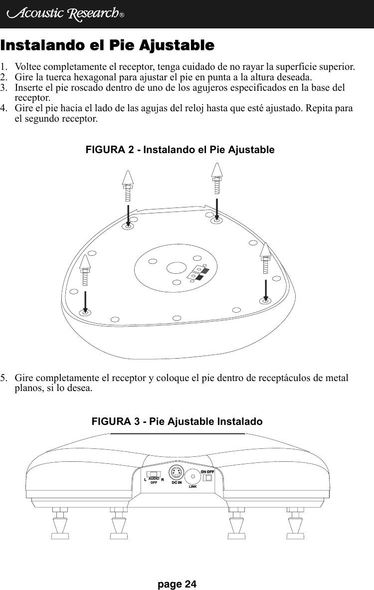 page 24Instalando el Pie Ajustable 1. Voltee completamente el receptor, tenga cuidado de no rayar la superficie superior.2. Gire la tuerca hexagonal para ajustar el pie en punta a la altura deseada.3. Inserte el pie roscado dentro de uno de los agujeros especificados en la base del receptor.4. Gire el pie hacia el lado de las agujas del reloj hasta que esté ajustado. Repita para el segundo receptor.5. Gire completamente el receptor y coloque el pie dentro de receptáculos de metal planos, si lo desea.FIGURA 2 - Instalando el Pie Ajustable  LRDC INDC INON OFFON OFFLINKAUDIOOFFFIGURA 3 - Pie Ajustable Instalado