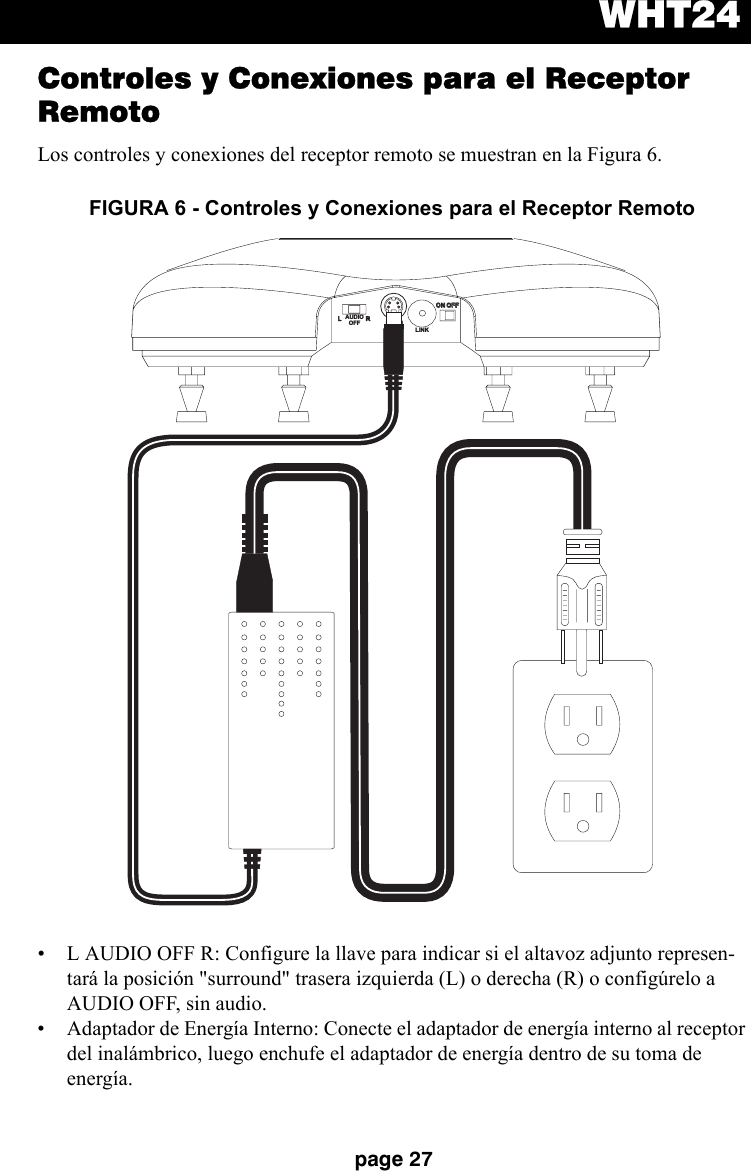 WHT24page 27Controles y Conexiones para el Receptor RemotoLos controles y conexiones del receptor remoto se muestran en la Figura 6.• L AUDIO OFF R: Configure la llave para indicar si el altavoz adjunto represen-tará la posición &quot;surround&quot; trasera izquierda (L) o derecha (R) o configúrelo a AUDIO OFF, sin audio.• Adaptador de Energía Interno: Conecte el adaptador de energía interno al receptor del inalámbrico, luego enchufe el adaptador de energía dentro de su toma de energía.FIGURA 6 - Controles y Conexiones para el Receptor RemotoLRDC INDC INON OFFON OFFLINKAUDIOOFF