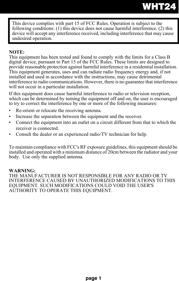 WHT24page 1NOTE: This equipment has been tested and found to comply with the limits for a Class B digital device, pursuant to Part 15 of the FCC Rules. These limits are designed to provide reasonable protection against harmful interference in a residential installation. This equipment generates, uses and can radiate radio frequency energy and, if not installed and used in accordance with the instructions, may cause detrimental interference to radio communications. However, there is no guarantee that interference will not occur in a particular installation.If this equipment does cause harmful interference to radio or television reception, which can be determined by turning the equipment off and on, the user is encouraged to try to correct the interference by one or more of the following measures:• Re-orient or relocate the receiving antenna.• Increase the separation between the equipment and the receiver.• Connect the equipment into an outlet on a circuit different from that to which the receiver is connected.• Consult the dealer or an experienced radio/TV technician for help.To maintain compliance with FCC&apos;s RF exposure guidelines, this equipment should be installed and operated with a minimum distance of 20cm between the radiator and your body.  Use only the supplied antenna.WARNING: THE MANUFACTURER IS NOT RESPONSIBLE FOR ANY RADIO OR TV INTERFERENCE CAUSED BY UNAUTHORIZED MODIFICATIONS TO THIS EQUIPMENT. SUCH MODIFICATIONS COULD VOID THE USER&apos;S AUTHORITY TO OPERATE THIS EQUIPMENT.This device complies with part 15 of FCC Rules. Operation is subject to the following conditions: (1) this device does not cause harmful interference. (2) this device will accept any interference received, including interference that may cause undesired operation.