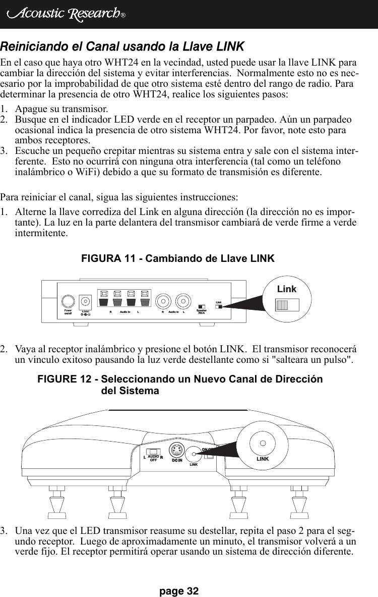 page 32Reiniciando el Canal usando la Llave LINKEn el caso que haya otro WHT24 en la vecindad, usted puede usar la llave LINK para cambiar la dirección del sistema y evitar interferencias.  Normalmente esto no es nec-esario por la improbabilidad de que otro sistema esté dentro del rango de radio. Para determinar la presencia de otro WHT24, realice los siguientes pasos: 1. Apague su transmisor. 2. Busque en el indicador LED verde en el receptor un parpadeo. Aún un parpadeo ocasional indica la presencia de otro sistema WHT24. Por favor, note esto para ambos receptores. 3. Escuche un pequeño crepitar mientras su sistema entra y sale con el sistema inter-ferente.  Esto no ocurrirá con ninguna otra interferencia (tal como un teléfono inalámbrico o WiFi) debido a que su formato de transmisión es diferente. Para reiniciar el canal, sigua las siguientes instrucciones:1. Alterne la llave corrediza del Link en alguna dirección (la dirección no es impor-tante). La luz en la parte delantera del transmisor cambiará de verde firme a verde intermitente. 2. Vaya al receptor inalámbrico y presione el botón LINK.  El transmisor reconocerá un vínculo exitoso pausando la luz verde destellante como si &quot;salteara un pulso&quot;.3. Una vez que el LED transmisor reasume su destellar, repita el paso 2 para el seg-undo receptor.  Luego de aproximadamente un minuto, el transmisor volverá a un verde fijo. El receptor permitirá operar usando un sistema de dirección diferente.Poweron/off6.3VAC+R Audio In L R Audio In L Speaker/RCALinkLinkFIGURA 11 - Cambiando de Llave LINKLRDC INDC INON OFFON OFFLINKLINKAUDIOOFFFIGURE 12 - Seleccionando un Nuevo Canal de Dirección del Sistema 
