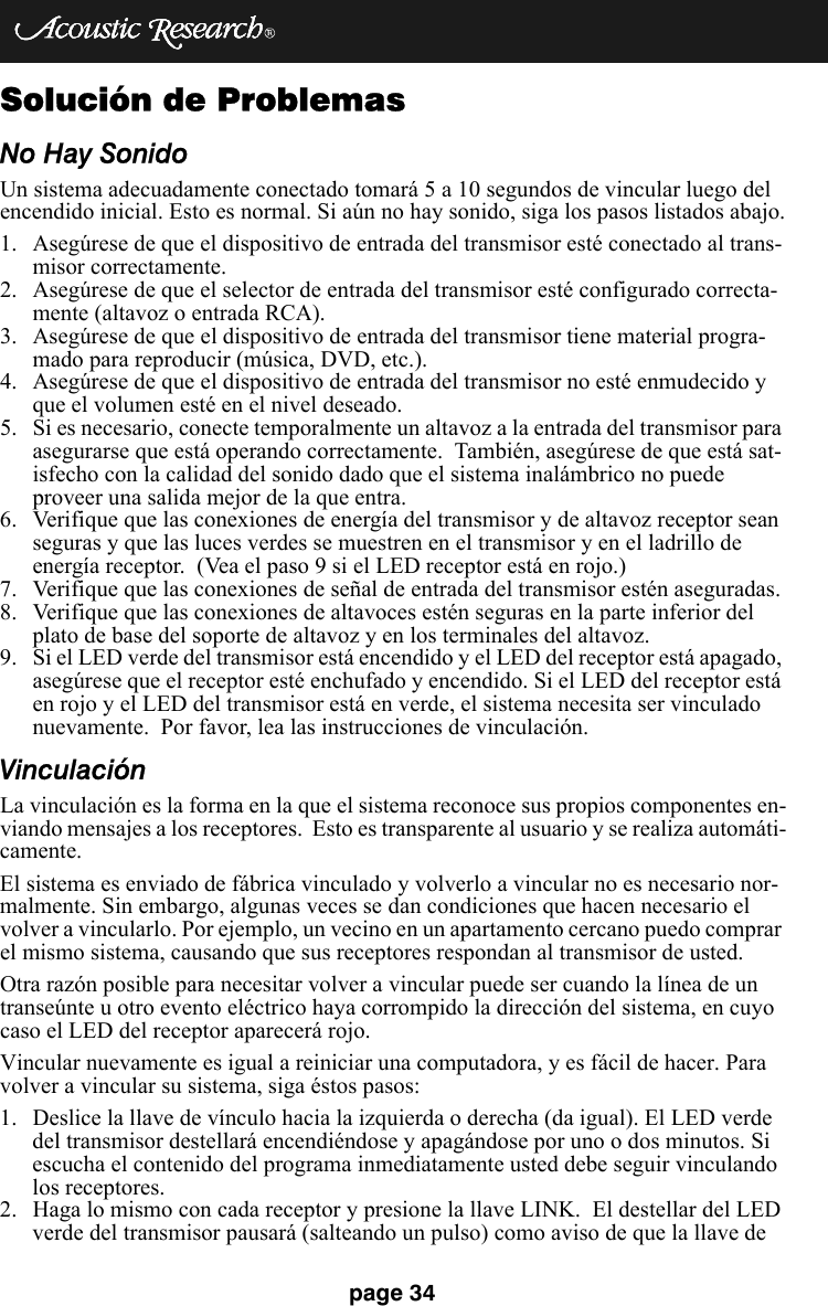 page 34Solución de ProblemasNo Hay SonidoUn sistema adecuadamente conectado tomará 5 a 10 segundos de vincular luego del encendido inicial. Esto es normal. Si aún no hay sonido, siga los pasos listados abajo.1. Asegúrese de que el dispositivo de entrada del transmisor esté conectado al trans-misor correctamente.2. Asegúrese de que el selector de entrada del transmisor esté configurado correcta-mente (altavoz o entrada RCA). 3. Asegúrese de que el dispositivo de entrada del transmisor tiene material progra-mado para reproducir (música, DVD, etc.).4. Asegúrese de que el dispositivo de entrada del transmisor no esté enmudecido y que el volumen esté en el nivel deseado. 5. Si es necesario, conecte temporalmente un altavoz a la entrada del transmisor para asegurarse que está operando correctamente.  También, asegúrese de que está sat-isfecho con la calidad del sonido dado que el sistema inalámbrico no puede proveer una salida mejor de la que entra.6. Verifique que las conexiones de energía del transmisor y de altavoz receptor sean seguras y que las luces verdes se muestren en el transmisor y en el ladrillo de energía receptor.  (Vea el paso 9 si el LED receptor está en rojo.)7. Verifique que las conexiones de señal de entrada del transmisor estén aseguradas.8. Verifique que las conexiones de altavoces estén seguras en la parte inferior del plato de base del soporte de altavoz y en los terminales del altavoz.9. Si el LED verde del transmisor está encendido y el LED del receptor está apagado, asegúrese que el receptor esté enchufado y encendido. Si el LED del receptor está en rojo y el LED del transmisor está en verde, el sistema necesita ser vinculado nuevamente.  Por favor, lea las instrucciones de vinculación.VinculaciónLa vinculación es la forma en la que el sistema reconoce sus propios componentes en-viando mensajes a los receptores.  Esto es transparente al usuario y se realiza automáti-camente. El sistema es enviado de fábrica vinculado y volverlo a vincular no es necesario nor-malmente. Sin embargo, algunas veces se dan condiciones que hacen necesario el volver a vincularlo. Por ejemplo, un vecino en un apartamento cercano puedo comprar el mismo sistema, causando que sus receptores respondan al transmisor de usted. Otra razón posible para necesitar volver a vincular puede ser cuando la línea de un transeúnte u otro evento eléctrico haya corrompido la dirección del sistema, en cuyo caso el LED del receptor aparecerá rojo. Vincular nuevamente es igual a reiniciar una computadora, y es fácil de hacer. Para volver a vincular su sistema, siga éstos pasos:1. Deslice la llave de vínculo hacia la izquierda o derecha (da igual). El LED verde del transmisor destellará encendiéndose y apagándose por uno o dos minutos. Si escucha el contenido del programa inmediatamente usted debe seguir vinculando los receptores. 2. Haga lo mismo con cada receptor y presione la llave LINK.  El destellar del LED verde del transmisor pausará (salteando un pulso) como aviso de que la llave de 