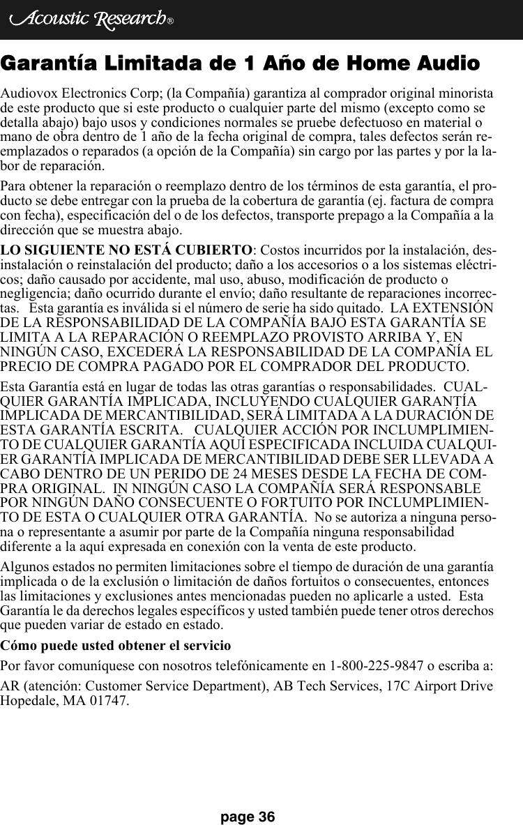 page 36Garantía Limitada de 1 Año de Home AudioAudiovox Electronics Corp; (la Compañía) garantiza al comprador original minorista de este producto que si este producto o cualquier parte del mismo (excepto como se detalla abajo) bajo usos y condiciones normales se pruebe defectuoso en material o mano de obra dentro de 1 año de la fecha original de compra, tales defectos serán re-emplazados o reparados (a opción de la Compañía) sin cargo por las partes y por la la-bor de reparación. Para obtener la reparación o reemplazo dentro de los términos de esta garantía, el pro-ducto se debe entregar con la prueba de la cobertura de garantía (ej. factura de compra con fecha), especificación del o de los defectos, transporte prepago a la Compañía a la dirección que se muestra abajo.LO SIGUIENTE NO ESTÁ CUBIERTO: Costos incurridos por la instalación, des-instalación o reinstalación del producto; daño a los accesorios o a los sistemas eléctri-cos; daño causado por accidente, mal uso, abuso, modificación de producto o negligencia; daño ocurrido durante el envío; daño resultante de reparaciones incorrec-tas.   Esta garantía es inválida si el número de serie ha sido quitado.  LA EXTENSIÓN DE LA RESPONSABILIDAD DE LA COMPAÑÍA BAJO ESTA GARANTÍA SE LIMITA A LA REPARACIÓN O REEMPLAZO PROVISTO ARRIBA Y, EN NINGÚN CASO, EXCEDERÁ LA RESPONSABILIDAD DE LA COMPAÑÍA EL PRECIO DE COMPRA PAGADO POR EL COMPRADOR DEL PRODUCTO. Esta Garantía está en lugar de todas las otras garantías o responsabilidades.  CUAL-QUIER GARANTÍA IMPLICADA, INCLUYENDO CUALQUIER GARANTÍA IMPLICADA DE MERCANTIBILIDAD, SERÁ LIMITADA A LA DURACIÓN DE ESTA GARANTÍA ESCRITA.   CUALQUIER ACCIÓN POR INCLUMPLIMIEN-TO DE CUALQUIER GARANTÍA AQUÍ ESPECIFICADA INCLUIDA CUALQUI-ER GARANTÍA IMPLICADA DE MERCANTIBILIDAD DEBE SER LLEVADA A CABO DENTRO DE UN PERIDO DE 24 MESES DESDE LA FECHA DE COM-PRA ORIGINAL.  IN NINGÚN CASO LA COMPAÑÍA SERÁ RESPONSABLE POR NINGÚN DAÑO CONSECUENTE O FORTUITO POR INCLUMPLIMIEN-TO DE ESTA O CUALQUIER OTRA GARANTÍA.  No se autoriza a ninguna perso-na o representante a asumir por parte de la Compañía ninguna responsabilidad diferente a la aquí expresada en conexión con la venta de este producto.Algunos estados no permiten limitaciones sobre el tiempo de duración de una garantía implicada o de la exclusión o limitación de daños fortuitos o consecuentes, entonces las limitaciones y exclusiones antes mencionadas pueden no aplicarle a usted.  Esta Garantía le da derechos legales específicos y usted también puede tener otros derechos que pueden variar de estado en estado.Cómo puede usted obtener el servicioPor favor comuníquese con nosotros telefónicamente en 1-800-225-9847 o escriba a:AR (atención: Customer Service Department), AB Tech Services, 17C Airport Drive Hopedale, MA 01747.