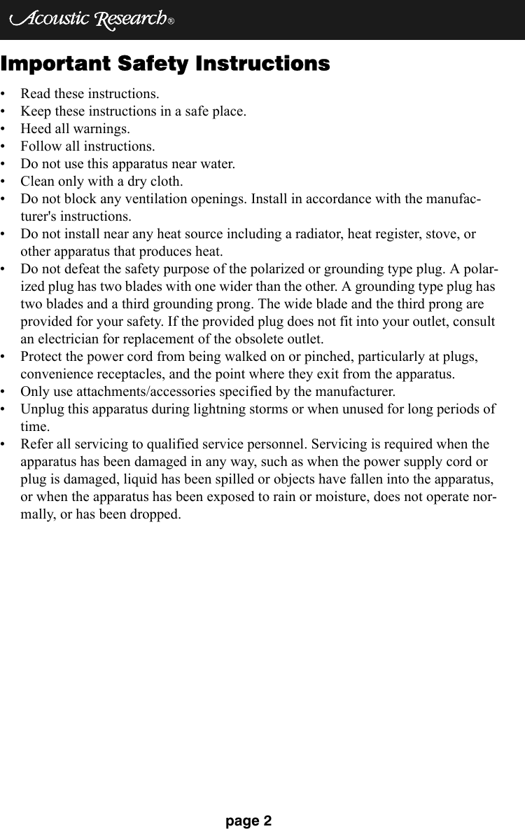 page 2Important Safety Instructions• Read these instructions. • Keep these instructions in a safe place. • Heed all warnings. • Follow all instructions. • Do not use this apparatus near water. • Clean only with a dry cloth. • Do not block any ventilation openings. Install in accordance with the manufac-turer&apos;s instructions. • Do not install near any heat source including a radiator, heat register, stove, or other apparatus that produces heat. • Do not defeat the safety purpose of the polarized or grounding type plug. A polar-ized plug has two blades with one wider than the other. A grounding type plug has two blades and a third grounding prong. The wide blade and the third prong are provided for your safety. If the provided plug does not fit into your outlet, consult an electrician for replacement of the obsolete outlet. • Protect the power cord from being walked on or pinched, particularly at plugs, convenience receptacles, and the point where they exit from the apparatus. • Only use attachments/accessories specified by the manufacturer. • Unplug this apparatus during lightning storms or when unused for long periods of time. • Refer all servicing to qualified service personnel. Servicing is required when the apparatus has been damaged in any way, such as when the power supply cord or plug is damaged, liquid has been spilled or objects have fallen into the apparatus, or when the apparatus has been exposed to rain or moisture, does not operate nor-mally, or has been dropped.