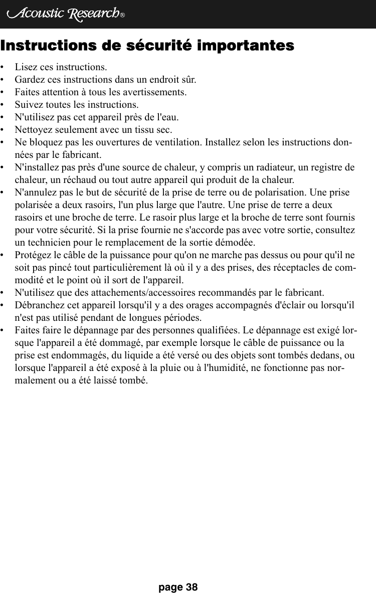 page 38Instructions de sécurité importantes• Lisez ces instructions.• Gardez ces instructions dans un endroit sûr.• Faites attention à tous les avertissements.• Suivez toutes les instructions.• N&apos;utilisez pas cet appareil près de l&apos;eau.• Nettoyez seulement avec un tissu sec.• Ne bloquez pas les ouvertures de ventilation. Installez selon les instructions don-nées par le fabricant.• N&apos;installez pas près d&apos;une source de chaleur, y compris un radiateur, un registre de chaleur, un réchaud ou tout autre appareil qui produit de la chaleur.• N&apos;annulez pas le but de sécurité de la prise de terre ou de polarisation. Une prise polarisée a deux rasoirs, l&apos;un plus large que l&apos;autre. Une prise de terre a deux rasoirs et une broche de terre. Le rasoir plus large et la broche de terre sont fournis pour votre sécurité. Si la prise fournie ne s&apos;accorde pas avec votre sortie, consultez un technicien pour le remplacement de la sortie démodée. • Protégez le câble de la puissance pour qu&apos;on ne marche pas dessus ou pour qu&apos;il ne soit pas pincé tout particulièrement là où il y a des prises, des réceptacles de com-modité et le point où il sort de l&apos;appareil. • N&apos;utilisez que des attachements/accessoires recommandés par le fabricant.• Débranchez cet appareil lorsqu&apos;il y a des orages accompagnés d&apos;éclair ou lorsqu&apos;il n&apos;est pas utilisé pendant de longues périodes. • Faites faire le dépannage par des personnes qualifiées. Le dépannage est exigé lor-sque l&apos;appareil a été dommagé, par exemple lorsque le câble de puissance ou la prise est endommagés, du liquide a été versé ou des objets sont tombés dedans, ou lorsque l&apos;appareil a été exposé à la pluie ou à l&apos;humidité, ne fonctionne pas nor-malement ou a été laissé tombé. 