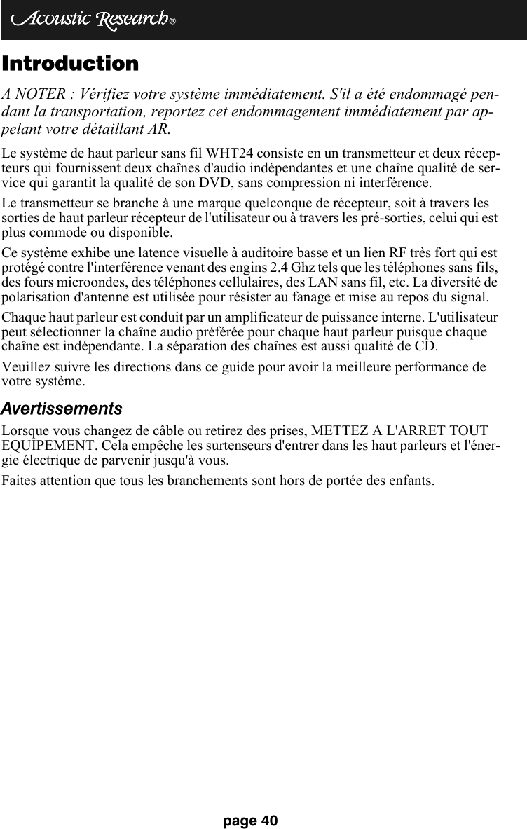 page 40IntroductionA NOTER : Vérifiez votre système immédiatement. S&apos;il a été endommagé pen-dant la transportation, reportez cet endommagement immédiatement par ap-pelant votre détaillant AR.Le système de haut parleur sans fil WHT24 consiste en un transmetteur et deux récep-teurs qui fournissent deux chaînes d&apos;audio indépendantes et une chaîne qualité de ser-vice qui garantit la qualité de son DVD, sans compression ni interférence. Le transmetteur se branche à une marque quelconque de récepteur, soit à travers les sorties de haut parleur récepteur de l&apos;utilisateur ou à travers les pré-sorties, celui qui est plus commode ou disponible. Ce système exhibe une latence visuelle à auditoire basse et un lien RF très fort qui est protégé contre l&apos;interférence venant des engins 2.4 Ghz tels que les téléphones sans fils, des fours microondes, des téléphones cellulaires, des LAN sans fil, etc. La diversité de polarisation d&apos;antenne est utilisée pour résister au fanage et mise au repos du signal. Chaque haut parleur est conduit par un amplificateur de puissance interne. L&apos;utilisateur peut sélectionner la chaîne audio préférée pour chaque haut parleur puisque chaque chaîne est indépendante. La séparation des chaînes est aussi qualité de CD.Veuillez suivre les directions dans ce guide pour avoir la meilleure performance de votre système.AvertissementsLorsque vous changez de câble ou retirez des prises, METTEZ A L&apos;ARRET TOUT EQUIPEMENT. Cela empêche les surtenseurs d&apos;entrer dans les haut parleurs et l&apos;éner-gie électrique de parvenir jusqu&apos;à vous. Faites attention que tous les branchements sont hors de portée des enfants. 