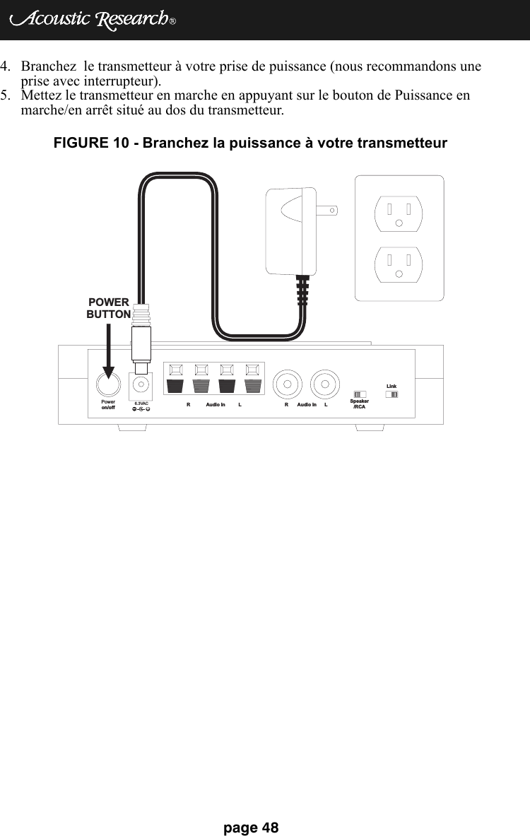 page 484. Branchez  le transmetteur à votre prise de puissance (nous recommandons une prise avec interrupteur).5. Mettez le transmetteur en marche en appuyant sur le bouton de Puissance en marche/en arrêt situé au dos du transmetteur.Poweron/off 6.3VAC+R Audio In L R Audio In L Speaker/RCALinkPOWERBUTTONFIGURE 10 - Branchez la puissance à votre transmetteur 