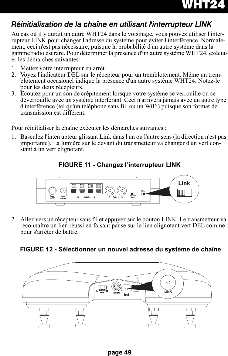 WHT24page 49Réinitialisation de la chaîne en utilisant l&apos;interrupteur LINKAu cas où il y aurait un autre WHT24 dans le voisinage, vous pouvez utiliser l&apos;inter-rupteur LINK pour changer l&apos;adresse du système pour éviter l&apos;interférence. Normale-ment, ceci n&apos;est pas nécessaire, puisque la probabilité d&apos;un autre système dans la gamme radio est rare. Pour déterminer la présence d&apos;un autre système WHT24, exécut-er les démarches suivantes : 1. Mettez votre interrupteur en arrêt. 2. Voyez l&apos;indicateur DEL sur le récepteur pour un tremblotement. Même un trem-blotement occasionel indique la présence d&apos;un autre système WHT24. Notez-le pour les deux récepteurs. 3. Ecoutez pour un son de crépitement lorsque votre système se verrouille ou se déverrouille avec un système interférant. Ceci n&apos;arrivera jamais avec un autre type d&apos;interférence (tel qu&apos;un téléphone sans fil  ou un WiFi) puisque son format de transmission est différent. Pour réinitialiser la chaîne exécuter les démarches suivantes :1. Basculez l&apos;interrupteur glissant Link dans l&apos;un ou l&apos;autre sens (la direction n&apos;est pas importante). La lumière sur le devant du transmetteur va changer d&apos;un vert con-stant à un vert clignotant.2. Allez vers un récepteur sans fil et appuyez sur le bouton LINK. Le transmetteur va reconnaître un lien réussi en faisant pause sur le lien clignotant vert DEL comme pour s&apos;arrêter de battre.Poweron/off6.3VAC+R Audio In L R Audio In L Speaker/RCALinkLinkFIGURE 11 - Changez l’interrupteur LINKLRDC INDC INON OFFON OFFLINKLINKAUDIOOFFFIGURE 12 - Sélectionner un nouvel adresse du système de chaîne 