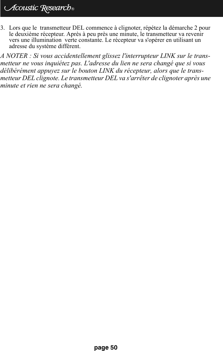 page 503. Lors que le  transmetteur DEL commence à clignoter, répétez la démarche 2 pour le deuxième récepteur. Après à peu près une minute, le transmetteur va revenir vers une illumination  verte constante. Le récepteur va s&apos;opérer en utilisant un adresse du système différent.A NOTER : Si vous accidentellement glissez l&apos;interrupteur LINK sur le trans-metteur ne vous inquiétez pas. L&apos;adresse du lien ne sera changé que si vous délibérément appuyez sur le bouton LINK du récepteur, alors que le trans-metteur DEL clignote. Le transmetteur DEL va s&apos;arrêter de clignoter après une minute et rien ne sera changé.