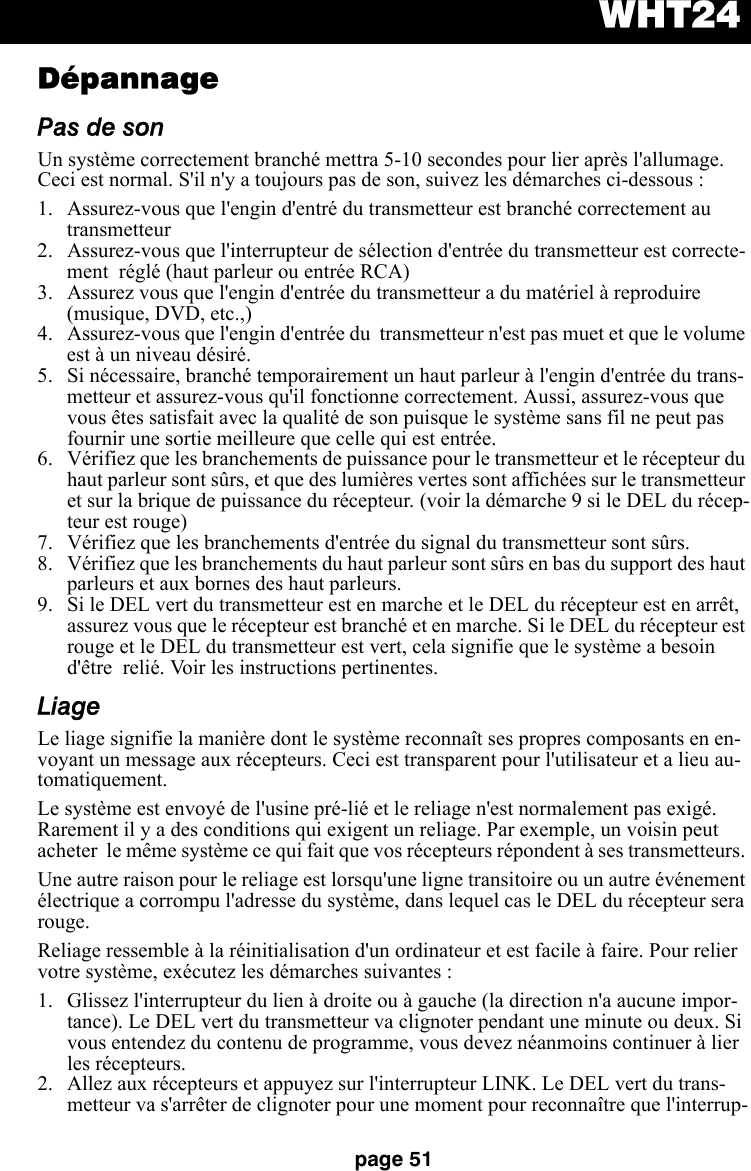 WHT24page 51DépannagePas de sonUn système correctement branché mettra 5-10 secondes pour lier après l&apos;allumage. Ceci est normal. S&apos;il n&apos;y a toujours pas de son, suivez les démarches ci-dessous :  1. Assurez-vous que l&apos;engin d&apos;entré du transmetteur est branché correctement au transmetteur2. Assurez-vous que l&apos;interrupteur de sélection d&apos;entrée du transmetteur est correcte-ment  réglé (haut parleur ou entrée RCA)3. Assurez vous que l&apos;engin d&apos;entrée du transmetteur a du matériel à reproduire (musique, DVD, etc.,)4. Assurez-vous que l&apos;engin d&apos;entrée du  transmetteur n&apos;est pas muet et que le volume est à un niveau désiré.5. Si nécessaire, branché temporairement un haut parleur à l&apos;engin d&apos;entrée du trans-metteur et assurez-vous qu&apos;il fonctionne correctement. Aussi, assurez-vous que vous êtes satisfait avec la qualité de son puisque le système sans fil ne peut pas fournir une sortie meilleure que celle qui est entrée.6. Vérifiez que les branchements de puissance pour le transmetteur et le récepteur du haut parleur sont sûrs, et que des lumières vertes sont affichées sur le transmetteur et sur la brique de puissance du récepteur. (voir la démarche 9 si le DEL du récep-teur est rouge)  7. Vérifiez que les branchements d&apos;entrée du signal du transmetteur sont sûrs.8. Vérifiez que les branchements du haut parleur sont sûrs en bas du support des haut parleurs et aux bornes des haut parleurs.9. Si le DEL vert du transmetteur est en marche et le DEL du récepteur est en arrêt, assurez vous que le récepteur est branché et en marche. Si le DEL du récepteur est rouge et le DEL du transmetteur est vert, cela signifie que le système a besoin d&apos;être  relié. Voir les instructions pertinentes.LiageLe liage signifie la manière dont le système reconnaît ses propres composants en en-voyant un message aux récepteurs. Ceci est transparent pour l&apos;utilisateur et a lieu au-tomatiquement. Le système est envoyé de l&apos;usine pré-lié et le reliage n&apos;est normalement pas exigé. Rarement il y a des conditions qui exigent un reliage. Par exemple, un voisin peut acheter  le même système ce qui fait que vos récepteurs répondent à ses transmetteurs. Une autre raison pour le reliage est lorsqu&apos;une ligne transitoire ou un autre événement électrique a corrompu l&apos;adresse du système, dans lequel cas le DEL du récepteur sera rouge. Reliage ressemble à la réinitialisation d&apos;un ordinateur et est facile à faire. Pour relier votre système, exécutez les démarches suivantes :1. Glissez l&apos;interrupteur du lien à droite ou à gauche (la direction n&apos;a aucune impor-tance). Le DEL vert du transmetteur va clignoter pendant une minute ou deux. Si vous entendez du contenu de programme, vous devez néanmoins continuer à lier les récepteurs. 2. Allez aux récepteurs et appuyez sur l&apos;interrupteur LINK. Le DEL vert du trans-metteur va s&apos;arrêter de clignoter pour une moment pour reconnaître que l&apos;interrup-