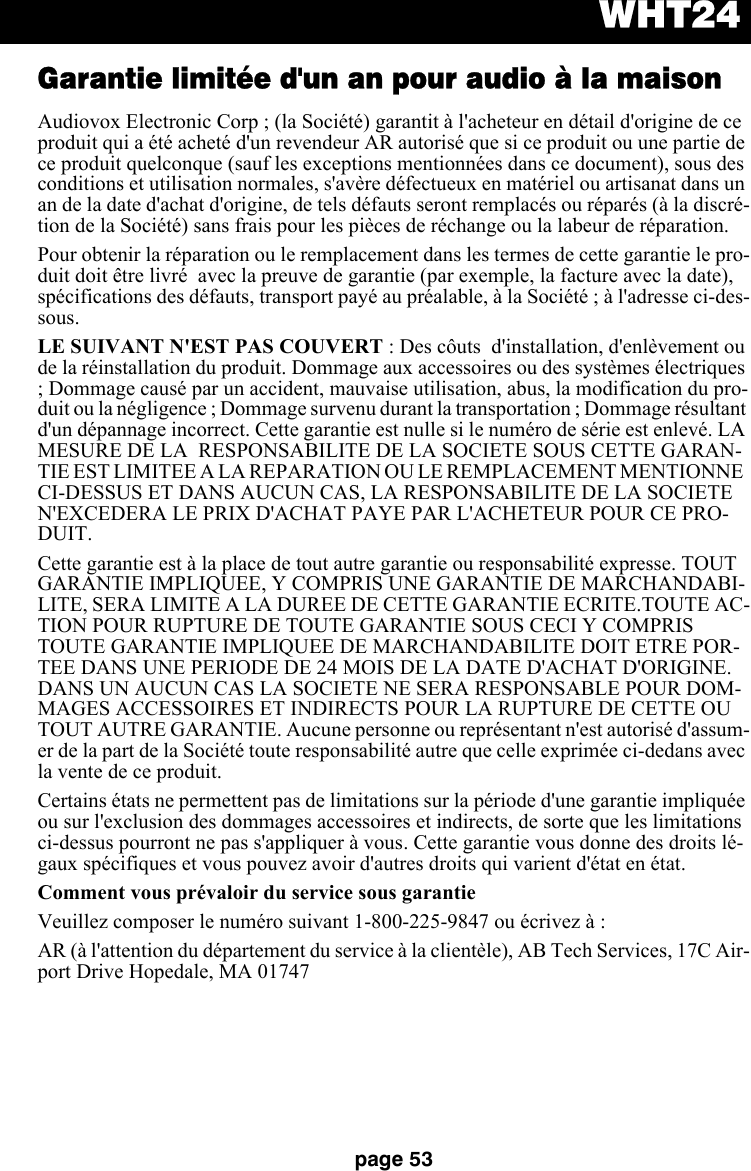 WHT24page 53Garantie limitée d&apos;un an pour audio à la maisonAudiovox Electronic Corp ; (la Société) garantit à l&apos;acheteur en détail d&apos;origine de ce produit qui a été acheté d&apos;un revendeur AR autorisé que si ce produit ou une partie de ce produit quelconque (sauf les exceptions mentionnées dans ce document), sous des conditions et utilisation normales, s&apos;avère défectueux en matériel ou artisanat dans un an de la date d&apos;achat d&apos;origine, de tels défauts seront remplacés ou réparés (à la discré-tion de la Société) sans frais pour les pièces de réchange ou la labeur de réparation.Pour obtenir la réparation ou le remplacement dans les termes de cette garantie le pro-duit doit être livré  avec la preuve de garantie (par exemple, la facture avec la date), spécifications des défauts, transport payé au préalable, à la Société ; à l&apos;adresse ci-des-sous. LE SUIVANT N&apos;EST PAS COUVERT : Des côuts  d&apos;installation, d&apos;enlèvement ou de la réinstallation du produit. Dommage aux accessoires ou des systèmes électriques ; Dommage causé par un accident, mauvaise utilisation, abus, la modification du pro-duit ou la négligence ; Dommage survenu durant la transportation ; Dommage résultant d&apos;un dépannage incorrect. Cette garantie est nulle si le numéro de série est enlevé. LA MESURE DE LA  RESPONSABILITE DE LA SOCIETE SOUS CETTE GARAN-TIE EST LIMITEE A LA REPARATION OU LE REMPLACEMENT MENTIONNE  CI-DESSUS ET DANS AUCUN CAS, LA RESPONSABILITE DE LA SOCIETE N&apos;EXCEDERA LE PRIX D&apos;ACHAT PAYE PAR L&apos;ACHETEUR POUR CE PRO-DUIT.Cette garantie est à la place de tout autre garantie ou responsabilité expresse. TOUT GARANTIE IMPLIQUEE, Y COMPRIS UNE GARANTIE DE MARCHANDABI-LITE, SERA LIMITE A LA DUREE DE CETTE GARANTIE ECRITE.TOUTE AC-TION POUR RUPTURE DE TOUTE GARANTIE SOUS CECI Y COMPRIS TOUTE GARANTIE IMPLIQUEE DE MARCHANDABILITE DOIT ETRE POR-TEE DANS UNE PERIODE DE 24 MOIS DE LA DATE D&apos;ACHAT D&apos;ORIGINE. DANS UN AUCUN CAS LA SOCIETE NE SERA RESPONSABLE POUR DOM-MAGES ACCESSOIRES ET INDIRECTS POUR LA RUPTURE DE CETTE OU TOUT AUTRE GARANTIE. Aucune personne ou représentant n&apos;est autorisé d&apos;assum-er de la part de la Société toute responsabilité autre que celle exprimée ci-dedans avec la vente de ce produit. Certains états ne permettent pas de limitations sur la période d&apos;une garantie impliquée ou sur l&apos;exclusion des dommages accessoires et indirects, de sorte que les limitations ci-dessus pourront ne pas s&apos;appliquer à vous. Cette garantie vous donne des droits lé-gaux spécifiques et vous pouvez avoir d&apos;autres droits qui varient d&apos;état en état. Comment vous prévaloir du service sous garantieVeuillez composer le numéro suivant 1-800-225-9847 ou écrivez à : AR (à l&apos;attention du département du service à la clientèle), AB Tech Services, 17C Air-port Drive Hopedale, MA 01747