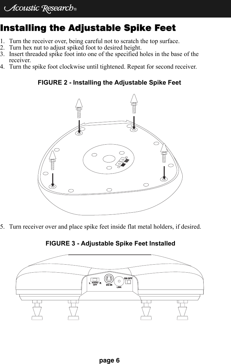 page 6Installing the Adjustable Spike Feet1. Turn the receiver over, being careful not to scratch the top surface.2. Turn hex nut to adjust spiked foot to desired height.3. Insert threaded spike foot into one of the specified holes in the base of the receiver.4. Turn the spike foot clockwise until tightened. Repeat for second receiver.5. Turn receiver over and place spike feet inside flat metal holders, if desired.FIGURE 2 - Installing the Adjustable Spike FeetLRDC INDC INON OFFON OFFLINKAUDIOOFFFIGURE 3 - Adjustable Spike Feet Installed