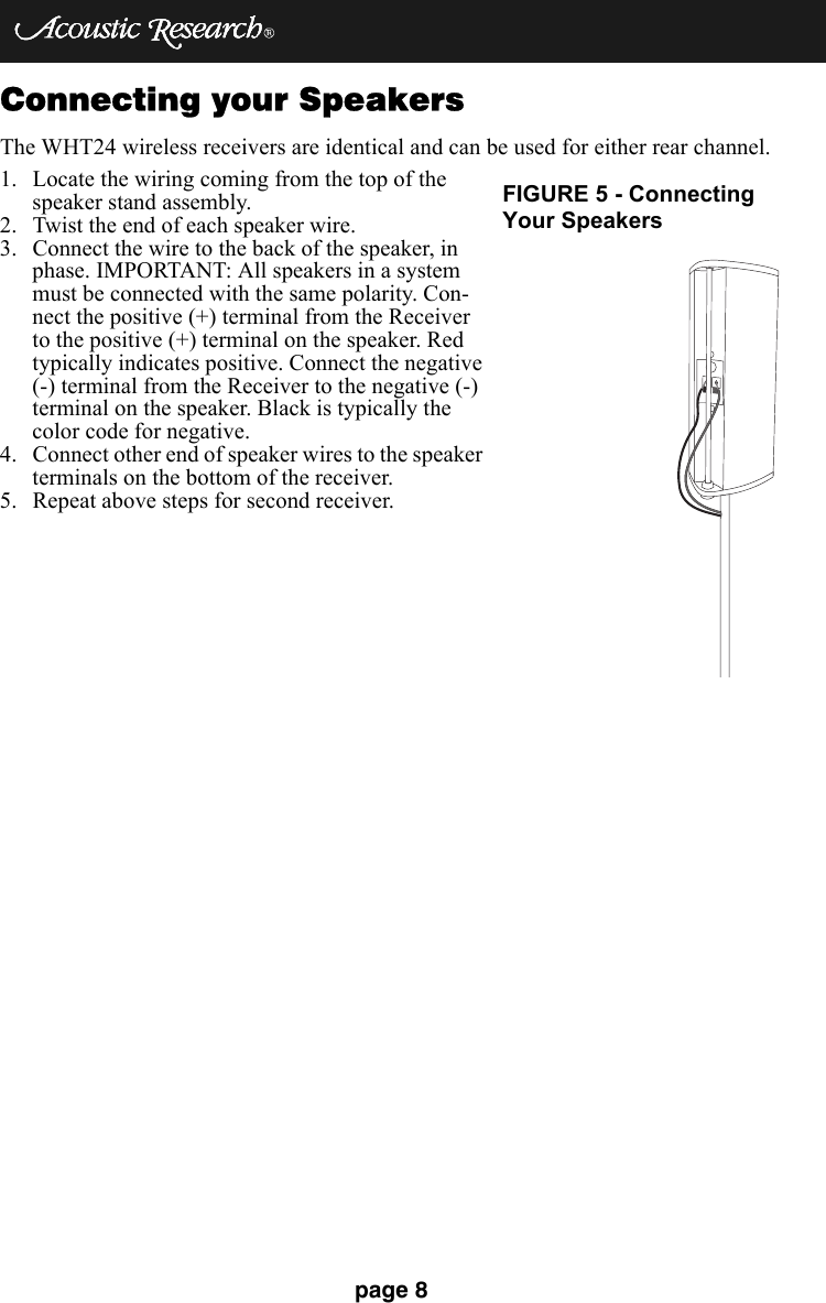 page 8Connecting your SpeakersThe WHT24 wireless receivers are identical and can be used for either rear channel.1. Locate the wiring coming from the top of the speaker stand assembly.2. Twist the end of each speaker wire.3. Connect the wire to the back of the speaker, in phase. IMPORTANT: All speakers in a system must be connected with the same polarity. Con-nect the positive (+) terminal from the Receiver to the positive (+) terminal on the speaker. Red typically indicates positive. Connect the negative (-) terminal from the Receiver to the negative (-) terminal on the speaker. Black is typically the color code for negative.4. Connect other end of speaker wires to the speaker terminals on the bottom of the receiver.5. Repeat above steps for second receiver.FIGURE 5 - ConnectingYour Speakers