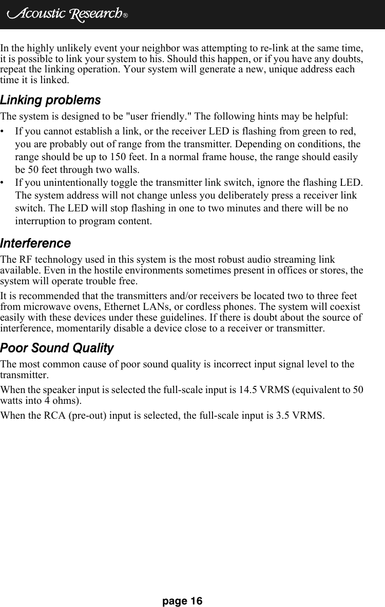 page 16In the highly unlikely event your neighbor was attempting to re-link at the same time, it is possible to link your system to his. Should this happen, or if you have any doubts, repeat the linking operation. Your system will generate a new, unique address each time it is linked.Linking problemsThe system is designed to be &quot;user friendly.&quot; The following hints may be helpful:• If you cannot establish a link, or the receiver LED is flashing from green to red, you are probably out of range from the transmitter. Depending on conditions, the range should be up to 150 feet. In a normal frame house, the range should easily be 50 feet through two walls.• If you unintentionally toggle the transmitter link switch, ignore the flashing LED. The system address will not change unless you deliberately press a receiver link switch. The LED will stop flashing in one to two minutes and there will be no interruption to program content.InterferenceThe RF technology used in this system is the most robust audio streaming link available. Even in the hostile environments sometimes present in offices or stores, the system will operate trouble free.It is recommended that the transmitters and/or receivers be located two to three feet from microwave ovens, Ethernet LANs, or cordless phones. The system will coexist easily with these devices under these guidelines. If there is doubt about the source of interference, momentarily disable a device close to a receiver or transmitter.Poor Sound QualityThe most common cause of poor sound quality is incorrect input signal level to the transmitter.When the speaker input is selected the full-scale input is 14.5 VRMS (equivalent to 50 watts into 4 ohms).When the RCA (pre-out) input is selected, the full-scale input is 3.5 VRMS.