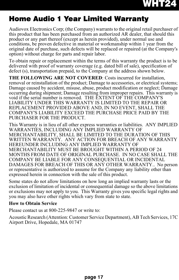 WHT24page 17Home Audio 1 Year Limited WarrantyAudiovox Electronics Corp; (the Company) warrants to the original retail purchaser of this product that has been purchased from an authorized AR dealer, that should this product or any part thereof (except as herein provided), under normal use and conditions, be proven defective in material or workmanship within 1 year from the original date of purchase, such defects will be replaced or repaired (at the Company&apos;s option) without charge for parts and repair labor.To obtain repair or replacement within the terms of this warranty the product is to be delivered with proof of warranty coverage (e.g. dated bill of sale), specification of defect (s), transportation prepaid, to the Company at the address shown below.THE FOLLOWING ARE NOT COVERED: Costs incurred for installation, removal or reinstallation of the product; Damage to accessories, or electrical systems; Damage caused by accident, misuse, abuse, product modification or neglect; Damage occurring during shipment; Damage resulting from improper repairs.  This warranty is void if the serial number is removed.  THE EXTENT OF THE COMPANY&apos;S LIABILITY UNDER THIS WARRANTY IS LIMITED TO THE REPAIR OR REPLACEMENT PROVIDED ABOVE AND, IN NO EVENT, SHALL THE COMPANY&apos;S LIABILITY EXCEED THE PURCHASE PRICE PAID BY THE PURCHASER FOR THE PRODUCT.This Warranty is in lieu of all other express warranties or liabilities.  ANY IMPLIED WARRANTIES, INCLUDING ANY IMPLIED WARRANTY OF MERCHANTABILITY, SHALL BE LIMITED TO THE DURATION OF THIS WRITTEN WARRANTY.  ANY ACTION FOR BREACH OF ANY WARRANTY HEREUNDER INCLUDING ANY IMPLIED WARRANTY OF MERCHANTABILITY MUST BE BROUGHT WITHIN A PERIOD OF 24 MONTHS FROM DATE OF ORIGINAL PURCHASE.  IN NO CASE SHALL THE COMPANY BE LIABLE FOR ANY CONSEQUENTIAL OR INCIDENTAL DAMAGES FOR BREACH OF THIS OR ANY OTHER WARRANTY..  No person or representative is authorized to assume for the Company any liability other than expressed herein in connection with the sale of this product.Some states do not allow limitations on how long an implied warranty lasts or the exclusion of limitation of incidental or consequential damage so the above limitations or exclusions may not apply to you.  This Warranty gives you specific legal rights and you may also have other rights which vary from state to state.How to Obtain ServicePlease contact us at 800-225-9847 or write to:Acoustic Research (Attention: Customer Service Department), AB Tech Services, 17C Airport Drive, Hopedale, MA 01747