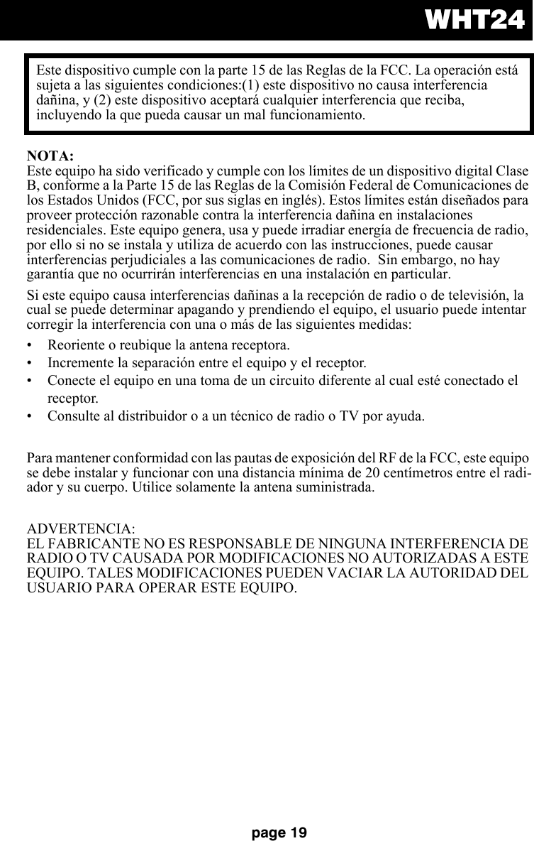 WHT24page 19NOTA: Este equipo ha sido verificado y cumple con los límites de un dispositivo digital Clase B, conforme a la Parte 15 de las Reglas de la Comisión Federal de Comunicaciones de los Estados Unidos (FCC, por sus siglas en inglés). Estos límites están diseñados para proveer protección razonable contra la interferencia dañina en instalaciones residenciales. Este equipo genera, usa y puede irradiar energía de frecuencia de radio, por ello si no se instala y utiliza de acuerdo con las instrucciones, puede causar interferencias perjudiciales a las comunicaciones de radio.  Sin embargo, no hay garantía que no ocurrirán interferencias en una instalación en particular.Si este equipo causa interferencias dañinas a la recepción de radio o de televisión, la cual se puede determinar apagando y prendiendo el equipo, el usuario puede intentar corregir la interferencia con una o más de las siguientes medidas:• Reoriente o reubique la antena receptora.• Incremente la separación entre el equipo y el receptor. • Conecte el equipo en una toma de un circuito diferente al cual esté conectado el receptor.• Consulte al distribuidor o a un técnico de radio o TV por ayuda. Para mantener conformidad con las pautas de exposición del RF de la FCC, este equipo se debe instalar y funcionar con una distancia mínima de 20 centímetros entre el radi-ador y su cuerpo. Utilice solamente la antena suministrada.ADVERTENCIA: EL FABRICANTE NO ES RESPONSABLE DE NINGUNA INTERFERENCIA DE RADIO O TV CAUSADA POR MODIFICACIONES NO AUTORIZADAS A ESTE EQUIPO. TALES MODIFICACIONES PUEDEN VACIAR LA AUTORIDAD DEL USUARIO PARA OPERAR ESTE EQUIPO.Este dispositivo cumple con la parte 15 de las Reglas de la FCC. La operación está sujeta a las siguientes condiciones:(1) este dispositivo no causa interferencia dañina, y (2) este dispositivo aceptará cualquier interferencia que reciba, incluyendo la que pueda causar un mal funcionamiento.