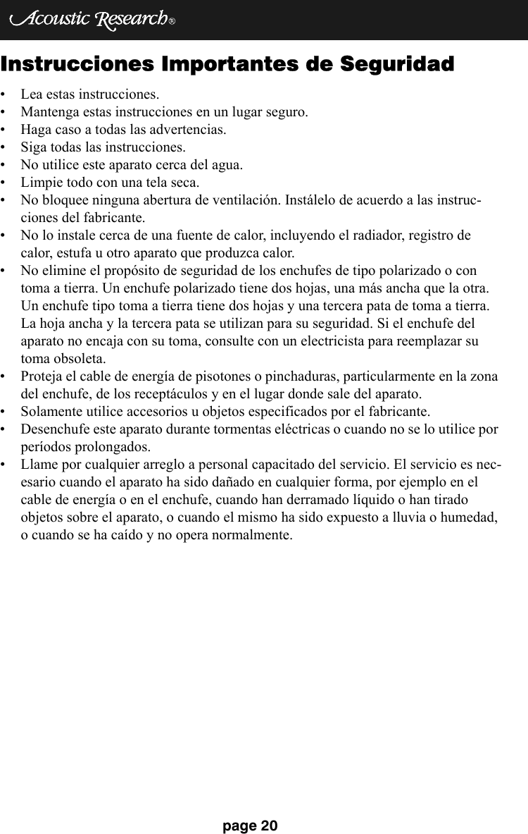 page 20Instrucciones Importantes de Seguridad• Lea estas instrucciones. • Mantenga estas instrucciones en un lugar seguro. • Haga caso a todas las advertencias. • Siga todas las instrucciones. • No utilice este aparato cerca del agua.  • Limpie todo con una tela seca. • No bloquee ninguna abertura de ventilación. Instálelo de acuerdo a las instruc-ciones del fabricante. • No lo instale cerca de una fuente de calor, incluyendo el radiador, registro de calor, estufa u otro aparato que produzca calor. • No elimine el propósito de seguridad de los enchufes de tipo polarizado o con toma a tierra. Un enchufe polarizado tiene dos hojas, una más ancha que la otra. Un enchufe tipo toma a tierra tiene dos hojas y una tercera pata de toma a tierra. La hoja ancha y la tercera pata se utilizan para su seguridad. Si el enchufe del aparato no encaja con su toma, consulte con un electricista para reemplazar su toma obsoleta. • Proteja el cable de energía de pisotones o pinchaduras, particularmente en la zona del enchufe, de los receptáculos y en el lugar donde sale del aparato. • Solamente utilice accesorios u objetos especificados por el fabricante. • Desenchufe este aparato durante tormentas eléctricas o cuando no se lo utilice por períodos prolongados. • Llame por cualquier arreglo a personal capacitado del servicio. El servicio es nec-esario cuando el aparato ha sido dañado en cualquier forma, por ejemplo en el cable de energía o en el enchufe, cuando han derramado líquido o han tirado objetos sobre el aparato, o cuando el mismo ha sido expuesto a lluvia o humedad, o cuando se ha caído y no opera normalmente.
