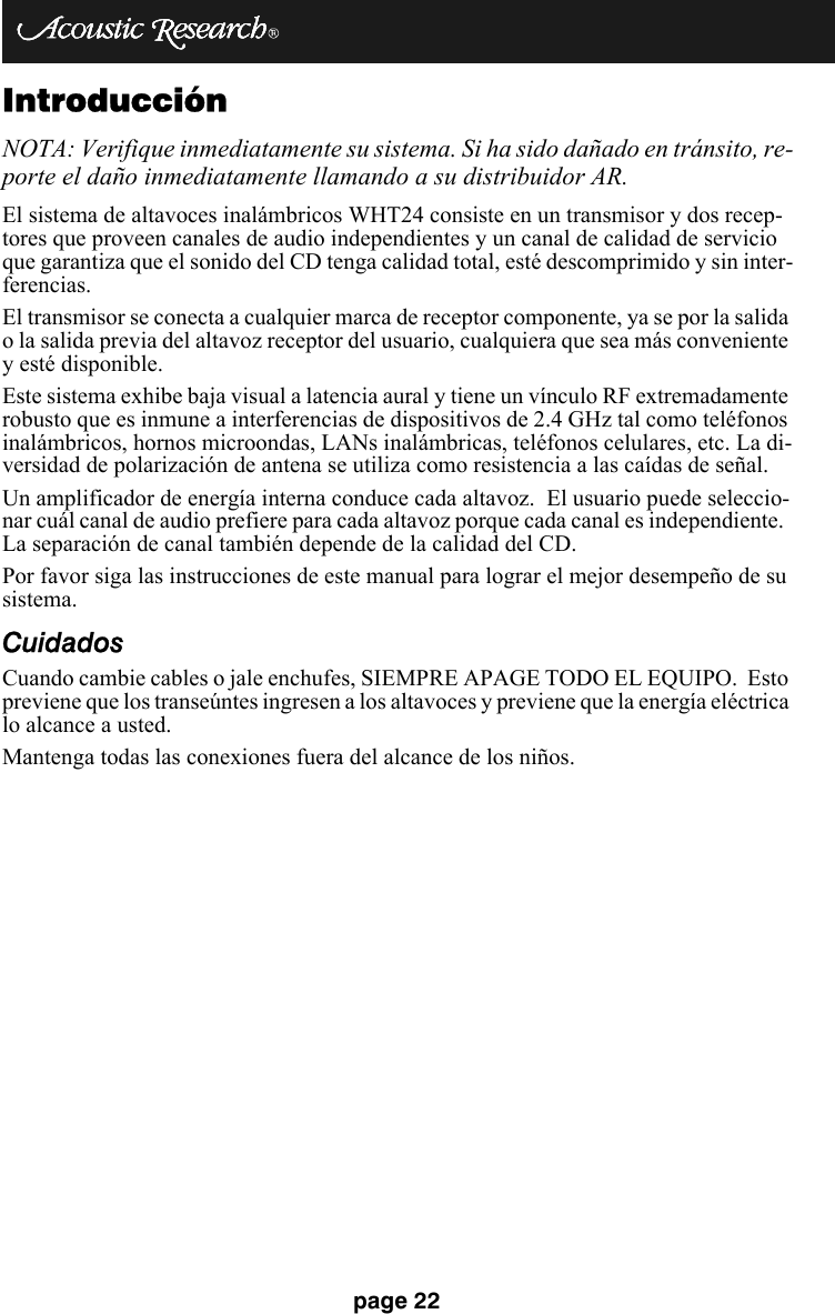 page 22IntroducciónNOTA: Verifique inmediatamente su sistema. Si ha sido dañado en tránsito, re-porte el daño inmediatamente llamando a su distribuidor AR.  El sistema de altavoces inalámbricos WHT24 consiste en un transmisor y dos recep-tores que proveen canales de audio independientes y un canal de calidad de servicio que garantiza que el sonido del CD tenga calidad total, esté descomprimido y sin inter-ferencias.El transmisor se conecta a cualquier marca de receptor componente, ya se por la salida o la salida previa del altavoz receptor del usuario, cualquiera que sea más conveniente y esté disponible. Este sistema exhibe baja visual a latencia aural y tiene un vínculo RF extremadamente robusto que es inmune a interferencias de dispositivos de 2.4 GHz tal como teléfonos inalámbricos, hornos microondas, LANs inalámbricas, teléfonos celulares, etc. La di-versidad de polarización de antena se utiliza como resistencia a las caídas de señal.Un amplificador de energía interna conduce cada altavoz.  El usuario puede seleccio-nar cuál canal de audio prefiere para cada altavoz porque cada canal es independiente.  La separación de canal también depende de la calidad del CD. Por favor siga las instrucciones de este manual para lograr el mejor desempeño de su sistema. CuidadosCuando cambie cables o jale enchufes, SIEMPRE APAGE TODO EL EQUIPO.  Esto previene que los transeúntes ingresen a los altavoces y previene que la energía eléctrica lo alcance a usted.Mantenga todas las conexiones fuera del alcance de los niños.
