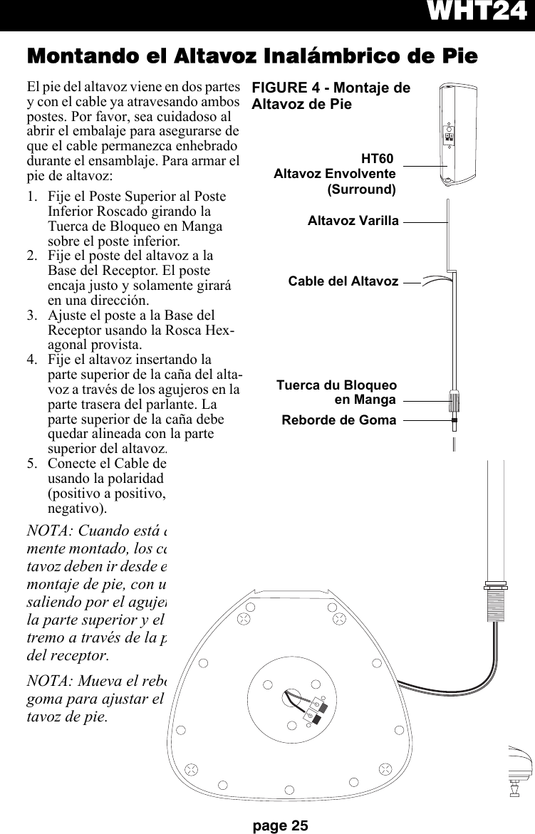 WHT24page 25Montando el Altavoz Inalámbrico de PieEl pie del altavoz viene en dos partes y con el cable ya atravesando ambos postes. Por favor, sea cuidadoso al abrir el embalaje para asegurarse de que el cable permanezca enhebrado durante el ensamblaje. Para armar el pie de altavoz:1. Fije el Poste Superior al Poste Inferior Roscado girando la Tuerca de Bloqueo en Manga sobre el poste inferior. 2. Fije el poste del altavoz a la Base del Receptor. El poste encaja justo y solamente girará en una dirección.  3. Ajuste el poste a la Base del Receptor usando la Rosca Hex-agonal provista. 4. Fije el altavoz insertando la parte superior de la caña del alta-voz a través de los agujeros en la parte trasera del parlante. La parte superior de la caña debe quedar alineada con la parte superior del altavoz.  5. Conecte el Cable del Altavoz usando la polaridad adecuada (positivo a positivo, negativo a negativo). NOTA: Cuando está adecuada-mente montado, los cables del al-tavoz deben ir desde el centro del montaje de pie, con un extremo saliendo por el agujero cerca de la parte superior y el otro ex-tremo a través de la parte baja del receptor.NOTA: Mueva el reborde de goma para ajustar el alto del al-tavoz de pie.LRDCINON OFFLINKAUDIOOFFHT60  Tuerca HexagonalPoste InferiorCable del AltavozCable del AltavozBase del ReceptorAltavoz EnvolventeReborde de GomaAltavoz VarillaFIGURE 4 - Montaje de Altavoz de Pie(Surround)Tuerca du Bloqueo en Manga
