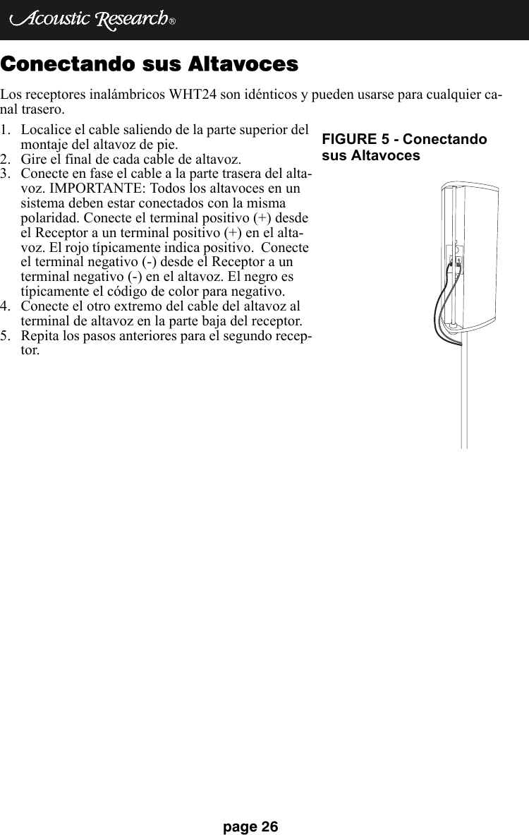page 26Conectando sus AltavocesLos receptores inalámbricos WHT24 son idénticos y pueden usarse para cualquier ca-nal trasero.1. Localice el cable saliendo de la parte superior del montaje del altavoz de pie.2. Gire el final de cada cable de altavoz.3. Conecte en fase el cable a la parte trasera del alta-voz. IMPORTANTE: Todos los altavoces en un sistema deben estar conectados con la misma polaridad. Conecte el terminal positivo (+) desde el Receptor a un terminal positivo (+) en el alta-voz. El rojo típicamente indica positivo.  Conecte el terminal negativo (-) desde el Receptor a un terminal negativo (-) en el altavoz. El negro es típicamente el código de color para negativo.4. Conecte el otro extremo del cable del altavoz al terminal de altavoz en la parte baja del receptor.5. Repita los pasos anteriores para el segundo recep-tor.FIGURE 5 - Conectandosus Altavoces