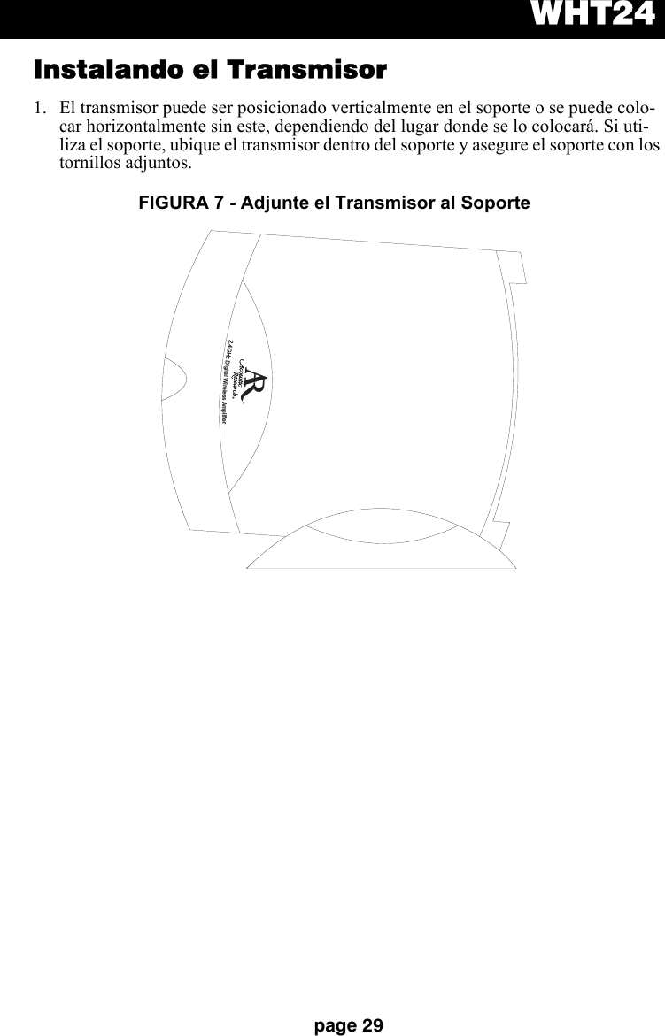 WHT24page 29Instalando el Transmisor1. El transmisor puede ser posicionado verticalmente en el soporte o se puede colo-car horizontalmente sin este, dependiendo del lugar donde se lo colocará. Si uti-liza el soporte, ubique el transmisor dentro del soporte y asegure el soporte con los tornillos adjuntos.2.4GHzDigitalWirelessAmplifierFIGURA 7 - Adjunte el Transmisor al Soporte