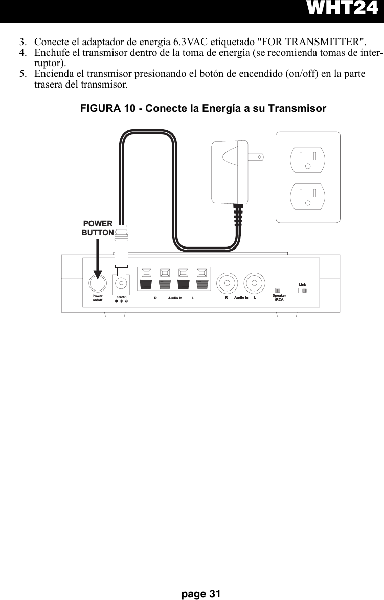 WHT24page 313. Conecte el adaptador de energía 6.3VAC etiquetado &quot;FOR TRANSMITTER&quot;.4. Enchufe el transmisor dentro de la toma de energía (se recomienda tomas de inter-ruptor).5. Encienda el transmisor presionando el botón de encendido (on/off) en la parte trasera del transmisor.Poweron/off 6.3VAC+R Audio In L R Audio In L Speaker/RCALinkPOWERBUTTONFIGURA 10 - Conecte la Energía a su Transmisor