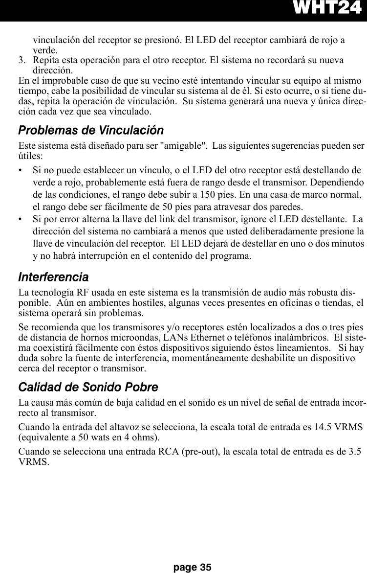 WHT24page 35vinculación del receptor se presionó. El LED del receptor cambiará de rojo a verde. 3. Repita esta operación para el otro receptor. El sistema no recordará su nueva dirección.En el improbable caso de que su vecino esté intentando vincular su equipo al mismo tiempo, cabe la posibilidad de vincular su sistema al de él. Si esto ocurre, o si tiene du-das, repita la operación de vinculación.  Su sistema generará una nueva y única direc-ción cada vez que sea vinculado.Problemas de VinculaciónEste sistema está diseñado para ser &quot;amigable&quot;.  Las siguientes sugerencias pueden ser útiles:• Si no puede establecer un vínculo, o el LED del otro receptor está destellando de verde a rojo, probablemente está fuera de rango desde el transmisor. Dependiendo de las condiciones, el rango debe subir a 150 pies. En una casa de marco normal, el rango debe ser fácilmente de 50 pies para atravesar dos paredes. • Si por error alterna la llave del link del transmisor, ignore el LED destellante.  La dirección del sistema no cambiará a menos que usted deliberadamente presione la llave de vinculación del receptor.  El LED dejará de destellar en uno o dos minutos y no habrá interrupción en el contenido del programa.InterferenciaLa tecnología RF usada en este sistema es la transmisión de audio más robusta dis-ponible.  Aún en ambientes hostiles, algunas veces presentes en oficinas o tiendas, el sistema operará sin problemas. Se recomienda que los transmisores y/o receptores estén localizados a dos o tres pies de distancia de hornos microondas, LANs Ethernet o teléfonos inalámbricos.  El siste-ma coexistirá fácilmente con éstos dispositivos siguiendo éstos lineamientos.   Si hay duda sobre la fuente de interferencia, momentáneamente deshabilite un dispositivo cerca del receptor o transmisor.Calidad de Sonido PobreLa causa más común de baja calidad en el sonido es un nivel de señal de entrada incor-recto al transmisor. Cuando la entrada del altavoz se selecciona, la escala total de entrada es 14.5 VRMS (equivalente a 50 wats en 4 ohms).Cuando se selecciona una entrada RCA (pre-out), la escala total de entrada es de 3.5 VRMS.