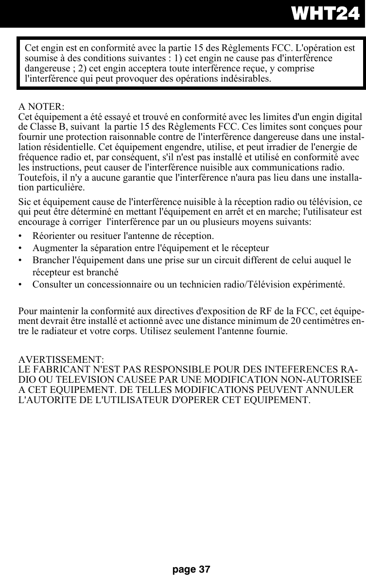 WHT24page 37A NOTER: Cet équipement a été essayé et trouvé en conformité avec les limites d&apos;un engin digital de Classe B, suivant  la partie 15 des Règlements FCC. Ces limites sont conçues pour fournir une protection raisonnable contre de l&apos;interférence dangereuse dans une instal-lation résidentielle. Cet équipement engendre, utilise, et peut irradier de l&apos;energie de fréquence radio et, par conséquent, s&apos;il n&apos;est pas installé et utilisé en conformité avec les instructions, peut causer de l&apos;interférence nuisible aux communications radio. Toutefois, il n&apos;y a aucune garantie que l&apos;interférence n&apos;aura pas lieu dans une installa-tion particulière. Sic et équipement cause de l&apos;interférence nuisible à la réception radio ou télévision, ce qui peut être déterminé en mettant l&apos;équipement en arrêt et en marche; l&apos;utilisateur est encourage à corriger  l&apos;interférence par un ou plusieurs moyens suivants:• Réorienter ou resituer l&apos;antenne de réception.• Augmenter la séparation entre l&apos;équipement et le récepteur• Brancher l&apos;équipement dans une prise sur un circuit different de celui auquel le récepteur est branché • Consulter un concessionnaire ou un technicien radio/Télévision expérimenté. Pour maintenir la conformité aux directives d&apos;exposition de RF de la FCC, cet équipe-ment devrait être installé et actionné avec une distance minimum de 20 centimètres en-tre le radiateur et votre corps. Utilisez seulement l&apos;antenne fournie.AVERTISSEMENT: LE FABRICANT N&apos;EST PAS RESPONSIBLE POUR DES INTEFERENCES RA-DIO OU TELEVISION CAUSEE PAR UNE MODIFICATION NON-AUTORISEE A CET EQUIPEMENT. DE TELLES MODIFICATIONS PEUVENT ANNULER L&apos;AUTORITE DE L&apos;UTILISATEUR D&apos;OPERER CET EQUIPEMENT. Cet engin est en conformité avec la partie 15 des Règlements FCC. L&apos;opération est soumise à des conditions suivantes : 1) cet engin ne cause pas d&apos;interférence dangereuse ; 2) cet engin acceptera toute interférence reçue, y comprise l&apos;interférence qui peut provoquer des opérations indésirables. 