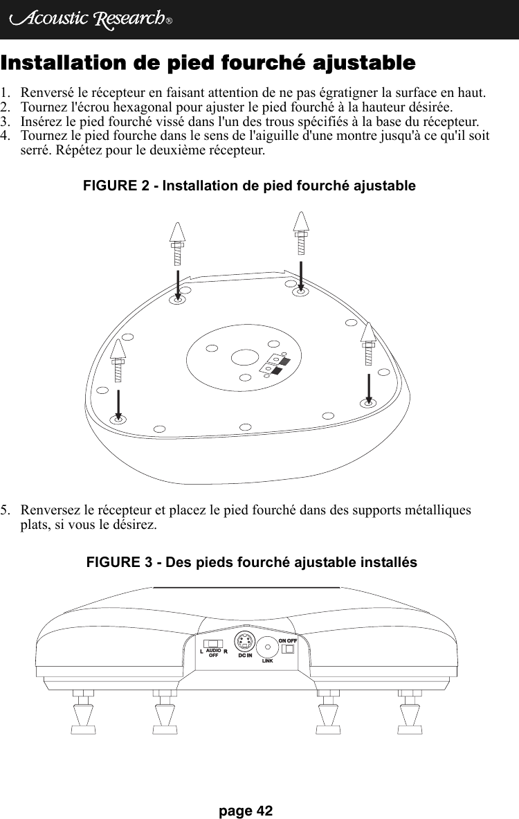 page 42Installation de pied fourché ajustable1. Renversé le récepteur en faisant attention de ne pas égratigner la surface en haut.2. Tournez l&apos;écrou hexagonal pour ajuster le pied fourché à la hauteur désirée.3. Insérez le pied fourché vissé dans l&apos;un des trous spécifiés à la base du récepteur.4. Tournez le pied fourche dans le sens de l&apos;aiguille d&apos;une montre jusqu&apos;à ce qu&apos;il soit serré. Répétez pour le deuxième récepteur.5. Renversez le récepteur et placez le pied fourché dans des supports métalliques plats, si vous le désirez. FIGURE 2 - Installation de pied fourché ajustable  LRDC INDC INON OFFON OFFLINKAUDIOOFFFIGURE 3 - Des pieds fourché ajustable installés