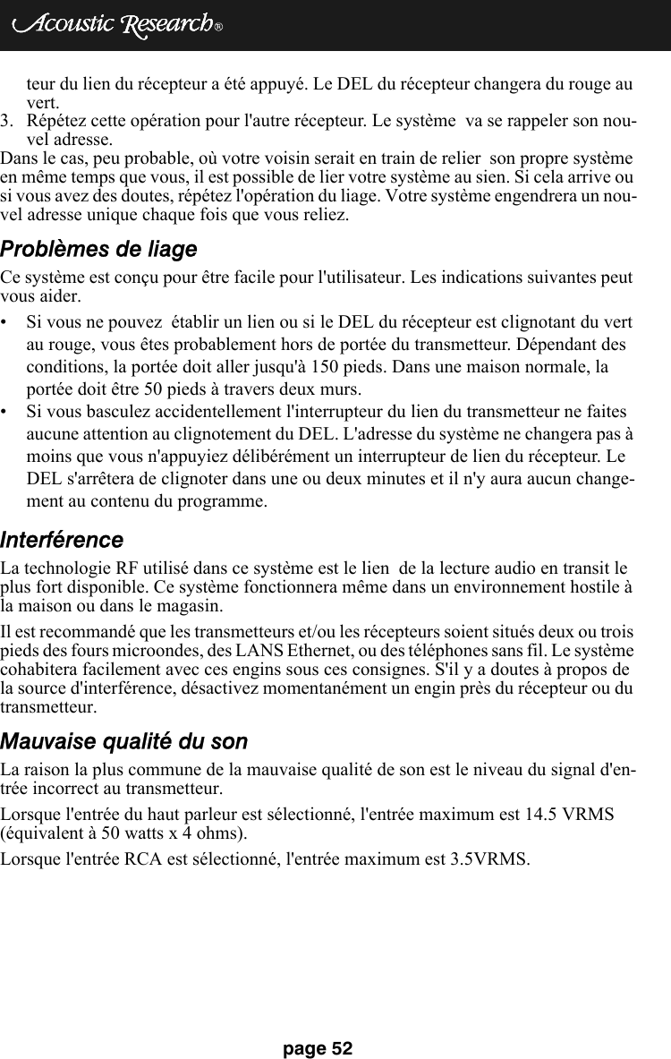 page 52teur du lien du récepteur a été appuyé. Le DEL du récepteur changera du rouge au vert.3. Répétez cette opération pour l&apos;autre récepteur. Le système  va se rappeler son nou-vel adresse. Dans le cas, peu probable, où votre voisin serait en train de relier  son propre système en même temps que vous, il est possible de lier votre système au sien. Si cela arrive ou si vous avez des doutes, répétez l&apos;opération du liage. Votre système engendrera un nou-vel adresse unique chaque fois que vous reliez. Problèmes de liageCe système est conçu pour être facile pour l&apos;utilisateur. Les indications suivantes peut vous aider. • Si vous ne pouvez  établir un lien ou si le DEL du récepteur est clignotant du vert au rouge, vous êtes probablement hors de portée du transmetteur. Dépendant des conditions, la portée doit aller jusqu&apos;à 150 pieds. Dans une maison normale, la portée doit être 50 pieds à travers deux murs. • Si vous basculez accidentellement l&apos;interrupteur du lien du transmetteur ne faites aucune attention au clignotement du DEL. L&apos;adresse du système ne changera pas à moins que vous n&apos;appuyiez délibérément un interrupteur de lien du récepteur. Le DEL s&apos;arrêtera de clignoter dans une ou deux minutes et il n&apos;y aura aucun change-ment au contenu du programme. InterférenceLa technologie RF utilisé dans ce système est le lien  de la lecture audio en transit le plus fort disponible. Ce système fonctionnera même dans un environnement hostile à la maison ou dans le magasin. Il est recommandé que les transmetteurs et/ou les récepteurs soient situés deux ou trois pieds des fours microondes, des LANS Ethernet, ou des téléphones sans fil. Le système cohabitera facilement avec ces engins sous ces consignes. S&apos;il y a doutes à propos de la source d&apos;interférence, désactivez momentanément un engin près du récepteur ou du transmetteur. Mauvaise qualité du sonLa raison la plus commune de la mauvaise qualité de son est le niveau du signal d&apos;en-trée incorrect au transmetteur. Lorsque l&apos;entrée du haut parleur est sélectionné, l&apos;entrée maximum est 14.5 VRMS (équivalent à 50 watts x 4 ohms).Lorsque l&apos;entrée RCA est sélectionné, l&apos;entrée maximum est 3.5VRMS.