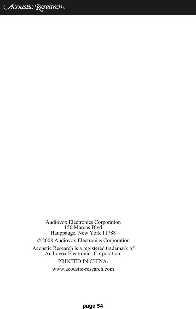 page 54Audiovox Electronics Corporation150 Marcus BlvdHauppauge, New York 11788© 2008 Audiovox Electronics CorporationAcoustic Research is a registered trademark of Audiovox Electronics Corporation.PRINTED IN CHINA.www.acoustic-research.com