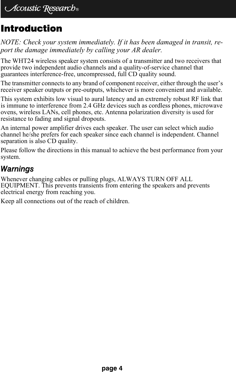 page 4IntroductionNOTE: Check your system immediately. If it has been damaged in transit, re-port the damage immediately by calling your AR dealer. The WHT24 wireless speaker system consists of a transmitter and two receivers that provide two independent audio channels and a quality-of-service channel that guarantees interference-free, uncompressed, full CD quality sound.The transmitter connects to any brand of component receiver, either through the user’s receiver speaker outputs or pre-outputs, whichever is more convenient and available.This system exhibits low visual to aural latency and an extremely robust RF link that is immune to interference from 2.4 GHz devices such as cordless phones, microwave ovens, wireless LANs, cell phones, etc. Antenna polarization diversity is used for resistance to fading and signal dropouts.An internal power amplifier drives each speaker. The user can select which audio channel he/she prefers for each speaker since each channel is independent. Channel separation is also CD quality.Please follow the directions in this manual to achieve the best performance from your system.WarningsWhenever changing cables or pulling plugs, ALWAYS TURN OFF ALL EQUIPMENT. This prevents transients from entering the speakers and prevents electrical energy from reaching you.Keep all connections out of the reach of children.