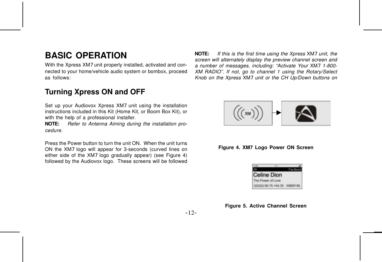 -12-BASIC OPERATIONWith the Xpress XM7 unit properly installed, activated and con-nected to your home/vehicle audio system or bombox, proceedas follows:Turning Xpress ON and OFFSet up your Audiovox Xpress XM7 unit using the installationinstructions included in this Kit (Home Kit, or Boom Box Kit), orwith the help of a professional installer.NOTE: Refer to Antenna Aiming during the installation pro-cedure.Press the Power button to turn the unit ON.  When the unit turnsON the XM7 logo will appear for 3-seconds (curved lines oneither side of the XM7 logo gradually appear) (see Figure 4)followed by the Audiovox logo.  These screens will be followedNOTE: If this is the first time using the Xpress XM7 unit, thescreen will alternately display the preview channel screen anda number of messages, including: “Activate Your XM7 1-800-XM RADIO”. If not, go to channel 1 using the Rotary/SelectKnob on the Xpress XM7 unit or the CH Up/Down buttons on Figure 4. XM7 Logo Power ON ScreenFigure 5. Active Channel Screen