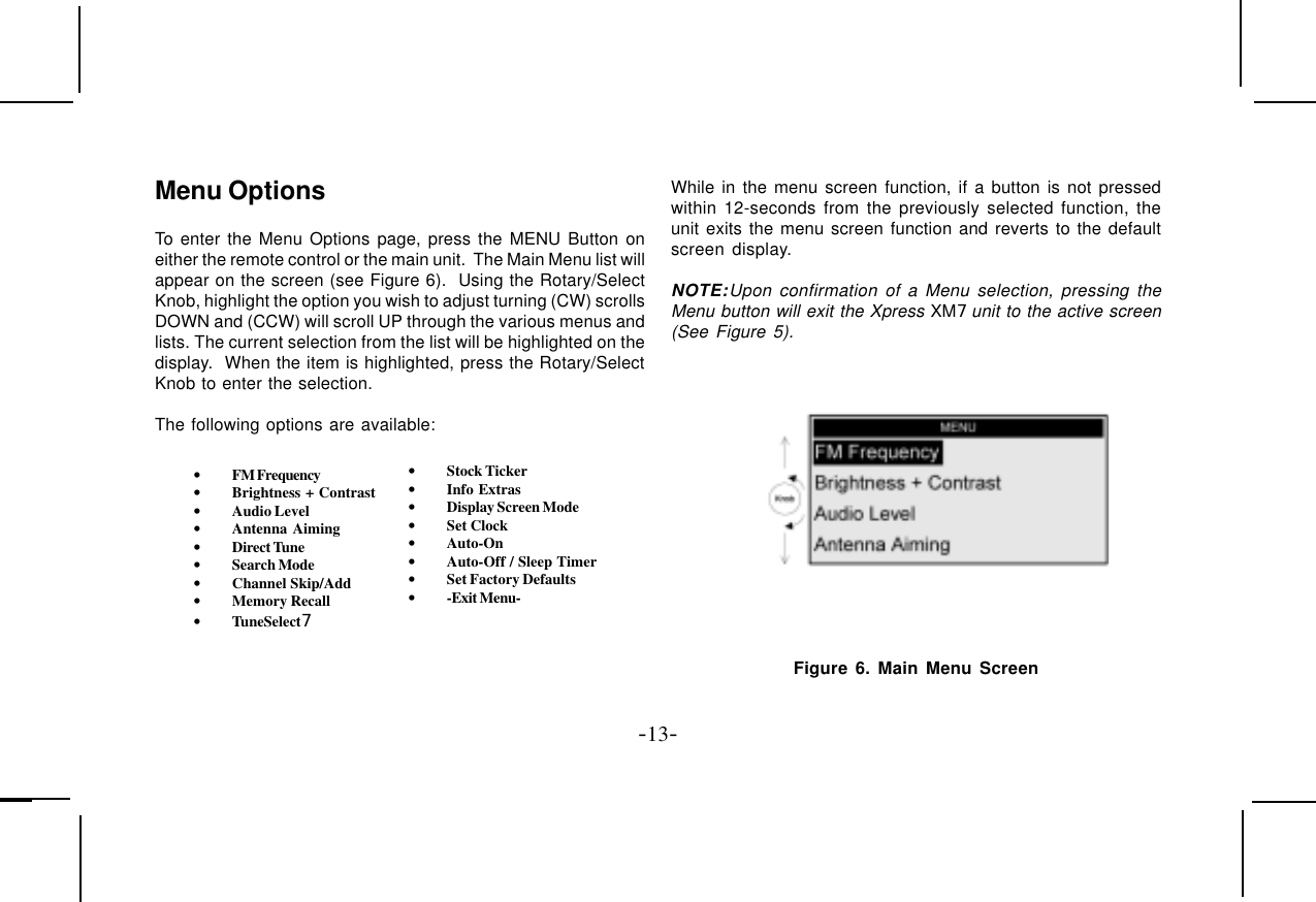 -13-Menu OptionsTo enter the Menu Options page, press the MENU Button oneither the remote control or the main unit.  The Main Menu list willappear on the screen (see Figure 6).  Using the Rotary/SelectKnob, highlight the option you wish to adjust turning (CW) scrollsDOWN and (CCW) will scroll UP through the various menus andlists. The current selection from the list will be highlighted on thedisplay.  When the item is highlighted, press the Rotary/SelectKnob to enter the selection.The following options are available:•FM Frequency•Brightness + Contrast•Audio Level•Antenna Aiming•Direct Tune•Search Mode•Channel Skip/Add•Memory Recall•TuneSelect7•Stock Ticker•Info Extras•Display Screen Mode•Set Clock•Auto-On•Auto-Off / Sleep Timer•Set Factory Defaults•-Exit Menu-While in the menu screen function, if a button is not pressedwithin 12-seconds from the previously selected function, theunit exits the menu screen function and reverts to the defaultscreen display.NOTE:Upon confirmation of a Menu selection, pressing theMenu button will exit the Xpress XM7 unit to the active screen(See Figure 5). Figure 6. Main Menu Screen
