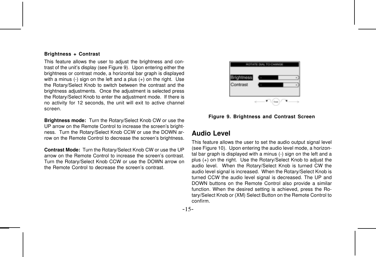 -15-Brightness + ContrastThis feature allows the user to adjust the brightness and con-trast of the unit’s display (see Figure 9).  Upon entering either thebrightness or contrast mode, a horizontal bar graph is displayedwith a minus (-) sign on the left and a plus (+) on the right.  Usethe Rotary/Select Knob to switch between the contrast and thebrightness adjustments.  Once the adjustment is selected pressthe Rotary/Select Knob to enter the adjustment mode.  If there isno activity for 12 seconds, the unit will exit to active channelscreen.Brightness mode:  Turn the Rotary/Select Knob CW or use theUP arrow on the Remote Control to increase the screen’s bright-ness.  Turn the Rotary/Select Knob CCW or use the DOWN ar-row on the Remote Control to decrease the screen’s brightness.Contrast Mode:  Turn the Rotary/Select Knob CW or use the UParrow on the Remote Control to increase the screen’s contrast.Turn the Rotary/Select Knob CCW or use the DOWN arrow onthe Remote Control to decrease the screen’s contrast. Figure 9. Brightness and Contrast ScreenAudio LevelThis feature allows the user to set the audio output signal level(see Figure 10).  Upon entering the audio level mode, a horizon-tal bar graph is displayed with a minus (-) sign on the left and aplus (+) on the right.  Use the Rotary/Select Knob to adjust theaudio level.  When the Rotary/Select Knob is turned CW theaudio level signal is increased.  When the Rotary/Select Knob isturned CCW the audio level signal is decreased. The UP andDOWN buttons on the Remote Control also provide a similarfunction. When the desired setting is achieved, press the Ro-tary/Select Knob or (XM) Select Button on the Remote Control toconfirm.
