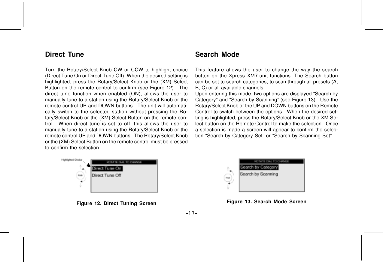 -17-Direct TuneTurn the Rotary/Select Knob CW or CCW to highlight choice(Direct Tune On or Direct Tune Off). When the desired setting ishighlighted, press the Rotary/Select Knob or the (XM) SelectButton on the remote control to confirm (see Figure 12).  Thedirect tune function when enabled (ON), allows the user tomanually tune to a station using the Rotary/Select Knob or theremote control UP and DOWN buttons.  The unit will automati-cally switch to the selected station without pressing the Ro-tary/Select Knob or the (XM) Select Button on the remote con-trol.  When direct tune is set to off, this allows the user tomanually tune to a station using the Rotary/Select Knob or theremote control UP and DOWN buttons.  The Rotary/Select Knobor the (XM) Select Button on the remote control must be pressedto confirm the selection.Figure 12. Direct Tuning ScreenSearch ModeThis feature allows the user to change the way the searchbutton on the Xpress XM7 unit functions. The Search buttoncan be set to search categories, to scan through all presets (A,B, C) or all available channels.Upon entering this mode, two options are displayed “Search byCategory” and “Search by Scanning” (see Figure 13).  Use theRotary/Select Knob or the UP and DOWN buttons on the RemoteControl to switch between the options.  When the desired set-ting is highlighted, press the Rotary/Select Knob or the XM Se-lect button on the Remote Control to make the selection.  Oncea selection is made a screen will appear to confirm the selec-tion “Search by Category Set” or “Search by Scanning Set”.Figure 13. Search Mode Screen