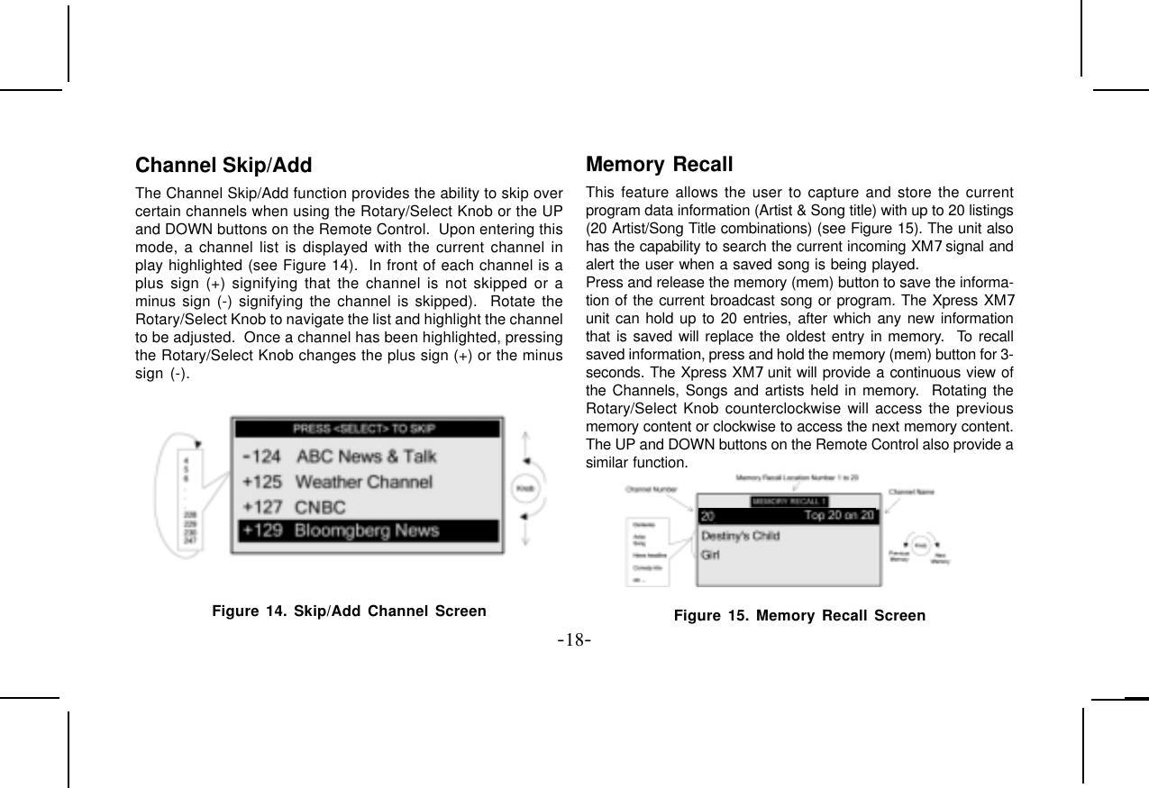 -18-Channel Skip/AddThe Channel Skip/Add function provides the ability to skip overcertain channels when using the Rotary/Select Knob or the UPand DOWN buttons on the Remote Control.  Upon entering thismode, a channel list is displayed with the current channel inplay highlighted (see Figure 14).  In front of each channel is aplus sign (+) signifying that the channel is not skipped or aminus sign (-) signifying the channel is skipped).  Rotate theRotary/Select Knob to navigate the list and highlight the channelto be adjusted.  Once a channel has been highlighted, pressingthe Rotary/Select Knob changes the plus sign (+) or the minussign (-).Figure 14. Skip/Add Channel ScreenMemory RecallThis feature allows the user to capture and store the currentprogram data information (Artist &amp; Song title) with up to 20 listings(20 Artist/Song Title combinations) (see Figure 15). The unit alsohas the capability to search the current incoming XM7 signal andalert the user when a saved song is being played.Press and release the memory (mem) button to save the informa-tion of the current broadcast song or program. The Xpress XM7unit can hold up to 20 entries, after which any new informationthat is saved will replace the oldest entry in memory.  To recallsaved information, press and hold the memory (mem) button for 3-seconds. The Xpress XM7 unit will provide a continuous view ofthe Channels, Songs and artists held in memory.  Rotating theRotary/Select Knob counterclockwise will access the previousmemory content or clockwise to access the next memory content.The UP and DOWN buttons on the Remote Control also provide asimilar function.Figure 15. Memory Recall Screen