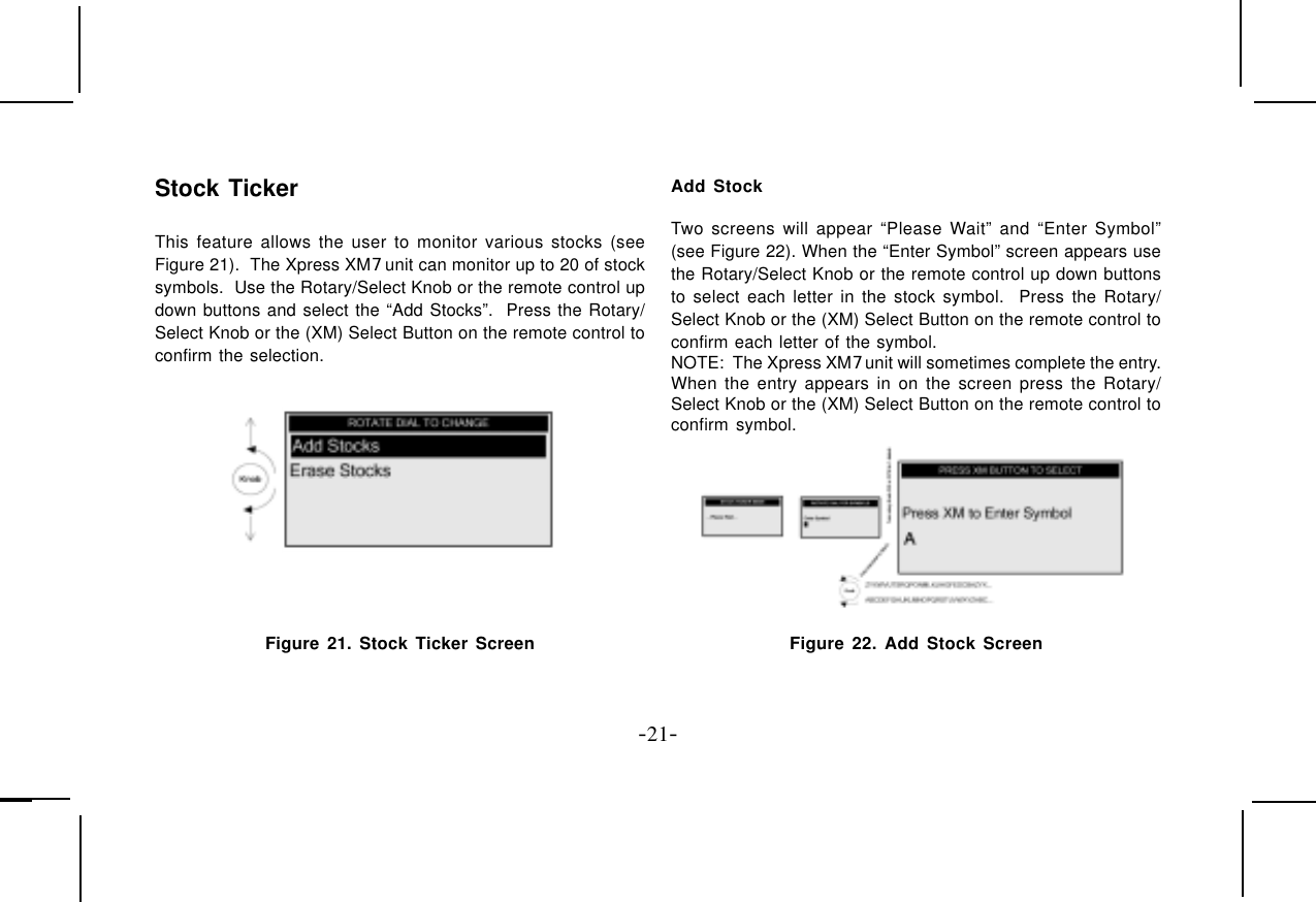 -21-Stock TickerThis feature allows the user to monitor various stocks (seeFigure 21).  The Xpress XM7 unit can monitor up to 20 of stocksymbols.  Use the Rotary/Select Knob or the remote control updown buttons and select the “Add Stocks”.  Press the Rotary/Select Knob or the (XM) Select Button on the remote control toconfirm the selection.Figure 21. Stock Ticker ScreenAdd StockTwo screens will appear “Please Wait” and “Enter Symbol”(see Figure 22). When the “Enter Symbol” screen appears usethe Rotary/Select Knob or the remote control up down buttonsto select each letter in the stock symbol.  Press the Rotary/Select Knob or the (XM) Select Button on the remote control toconfirm each letter of the symbol.NOTE:  The Xpress XM7 unit will sometimes complete the entry.When the entry appears in on the screen press the Rotary/Select Knob or the (XM) Select Button on the remote control toconfirm symbol. Figure 22. Add Stock Screen