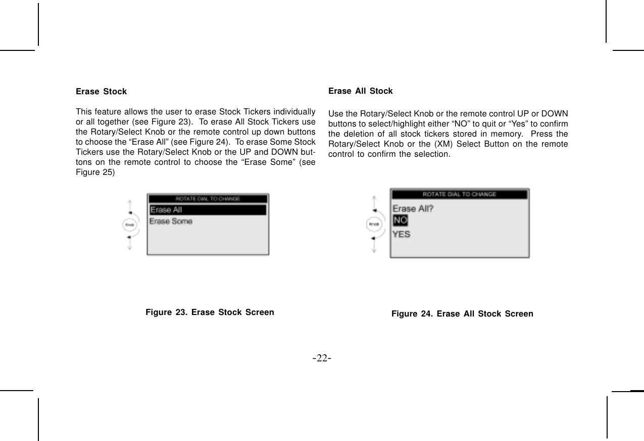 -22-Erase StockThis feature allows the user to erase Stock Tickers individuallyor all together (see Figure 23).  To erase All Stock Tickers usethe Rotary/Select Knob or the remote control up down buttonsto choose the “Erase All” (see Figure 24).  To erase Some StockTickers use the Rotary/Select Knob or the UP and DOWN but-tons on the remote control to choose the “Erase Some” (seeFigure 25)Figure 23. Erase Stock ScreenErase All StockUse the Rotary/Select Knob or the remote control UP or DOWNbuttons to select/highlight either “NO” to quit or “Yes” to confirmthe deletion of all stock tickers stored in memory.  Press theRotary/Select Knob or the (XM) Select Button on the remotecontrol to confirm the selection.Figure 24. Erase All Stock Screen