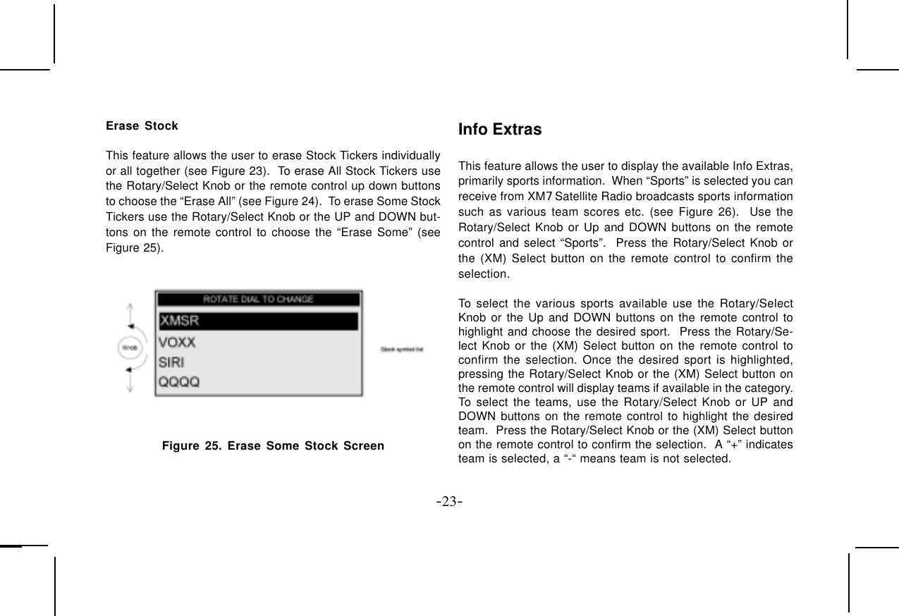 -23-Erase StockThis feature allows the user to erase Stock Tickers individuallyor all together (see Figure 23).  To erase All Stock Tickers usethe Rotary/Select Knob or the remote control up down buttonsto choose the “Erase All” (see Figure 24).  To erase Some StockTickers use the Rotary/Select Knob or the UP and DOWN but-tons on the remote control to choose the “Erase Some” (seeFigure 25).Figure 25. Erase Some Stock ScreenInfo ExtrasThis feature allows the user to display the available Info Extras,primarily sports information.  When “Sports” is selected you canreceive from XM7 Satellite Radio broadcasts sports informationsuch as various team scores etc. (see Figure 26).  Use theRotary/Select Knob or Up and DOWN buttons on the remotecontrol and select “Sports”.  Press the Rotary/Select Knob orthe (XM) Select button on the remote control to confirm theselection.To select the various sports available use the Rotary/SelectKnob or the Up and DOWN buttons on the remote control tohighlight and choose the desired sport.  Press the Rotary/Se-lect Knob or the (XM) Select button on the remote control toconfirm the selection. Once the desired sport is highlighted,pressing the Rotary/Select Knob or the (XM) Select button onthe remote control will display teams if available in the category.To select the teams, use the Rotary/Select Knob or UP andDOWN buttons on the remote control to highlight the desiredteam.  Press the Rotary/Select Knob or the (XM) Select buttonon the remote control to confirm the selection.  A “+” indicatesteam is selected, a “-“ means team is not selected.