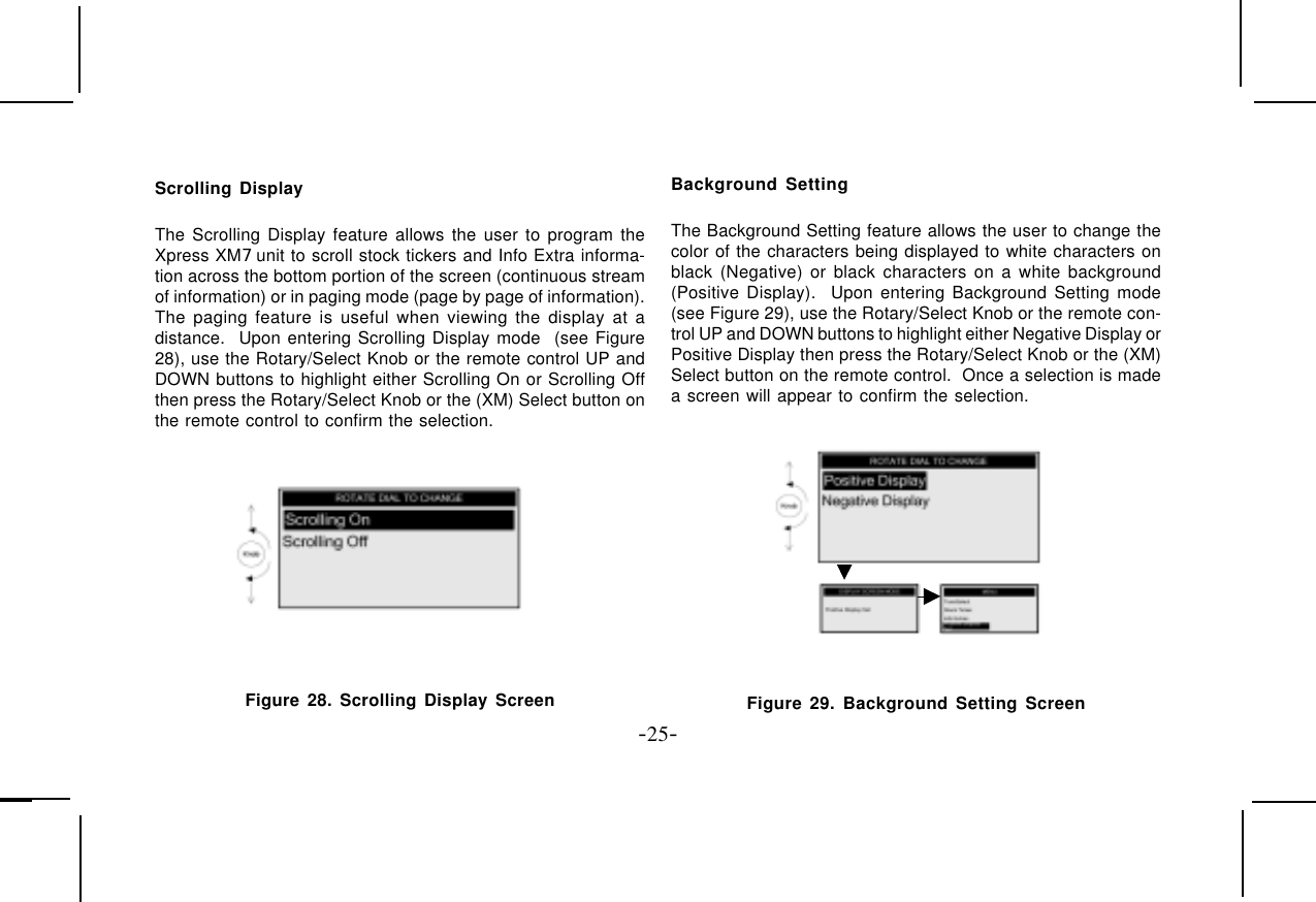 -25-Scrolling DisplayThe Scrolling Display feature allows the user to program theXpress XM7 unit to scroll stock tickers and Info Extra informa-tion across the bottom portion of the screen (continuous streamof information) or in paging mode (page by page of information).The paging feature is useful when viewing the display at adistance.  Upon entering Scrolling Display mode  (see Figure28), use the Rotary/Select Knob or the remote control UP andDOWN buttons to highlight either Scrolling On or Scrolling Offthen press the Rotary/Select Knob or the (XM) Select button onthe remote control to confirm the selection. Figure 28. Scrolling Display ScreenBackground SettingThe Background Setting feature allows the user to change thecolor of the characters being displayed to white characters onblack (Negative) or black characters on a white background(Positive Display).  Upon entering Background Setting mode(see Figure 29), use the Rotary/Select Knob or the remote con-trol UP and DOWN buttons to highlight either Negative Display orPositive Display then press the Rotary/Select Knob or the (XM)Select button on the remote control.  Once a selection is madea screen will appear to confirm the selection.Figure 29. Background Setting Screen