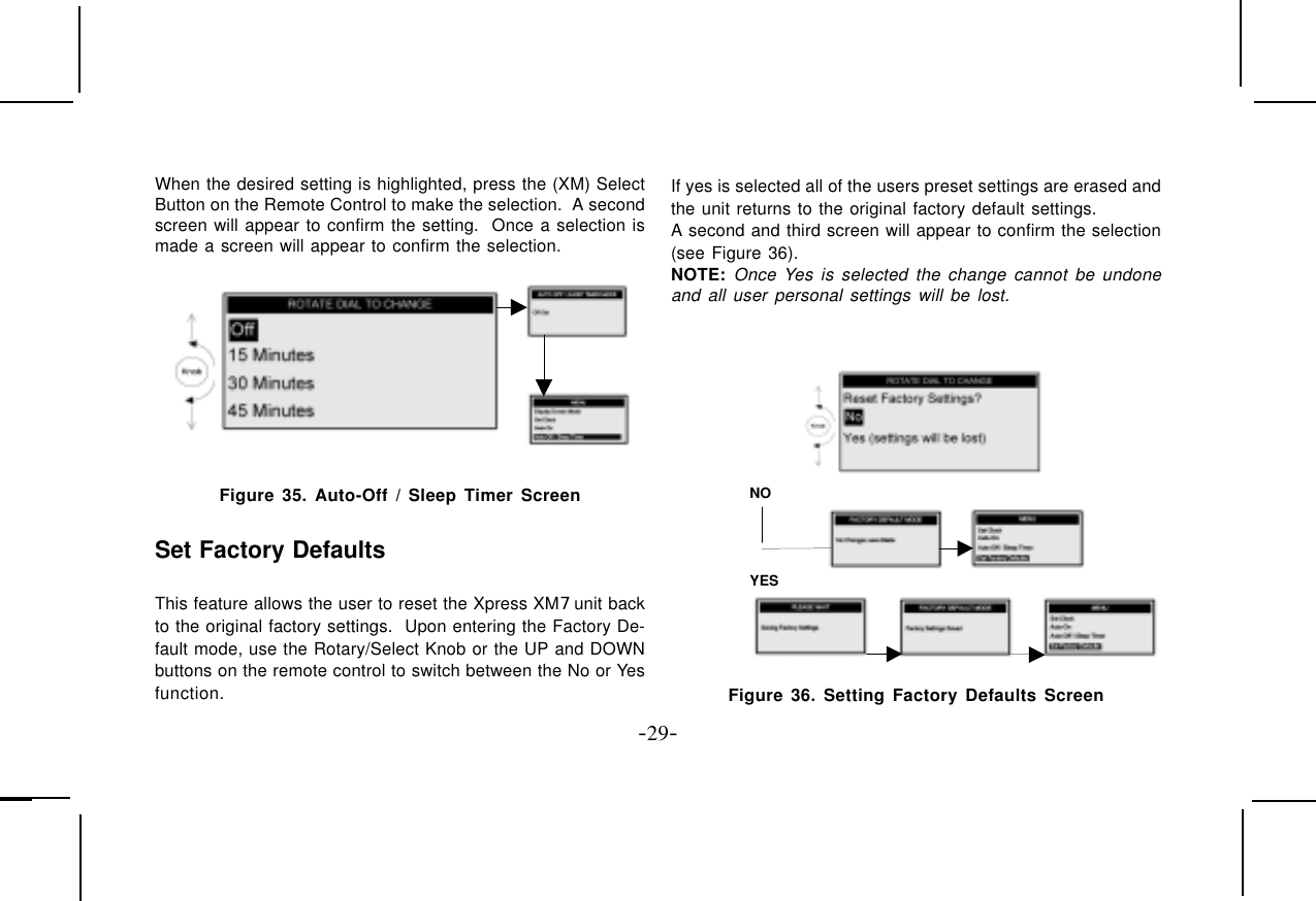 -29-When the desired setting is highlighted, press the (XM) SelectButton on the Remote Control to make the selection.  A secondscreen will appear to confirm the setting.  Once a selection ismade a screen will appear to confirm the selection.Figure 35. Auto-Off / Sleep Timer ScreenSet Factory DefaultsThis feature allows the user to reset the Xpress XM7 unit backto the original factory settings.  Upon entering the Factory De-fault mode, use the Rotary/Select Knob or the UP and DOWNbuttons on the remote control to switch between the No or Yesfunction.If yes is selected all of the users preset settings are erased andthe unit returns to the original factory default settings.A second and third screen will appear to confirm the selection(see Figure 36).NOTE: Once Yes is selected the change cannot be undoneand all user personal settings will be lost.NO YES Figure 36. Setting Factory Defaults Screen